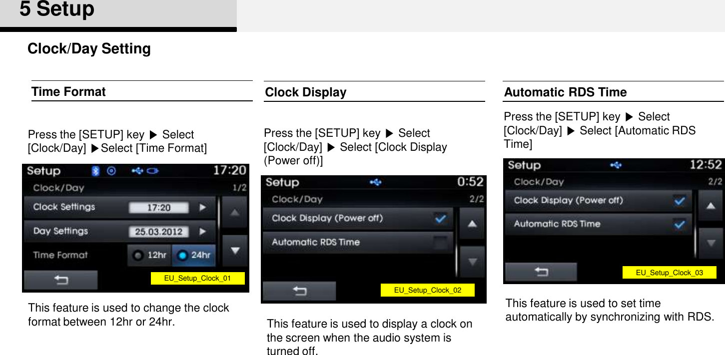 Clock/Day Setting5 SetupClock DisplayPress the [SETUP] key ▶Select [Clock/Day] ▶Select [Clock Display (Power off)]This feature is used to display a clock on the screen when the audio system is turned off. Time FormatPress the [SETUP] key ▶Select [Clock/Day] ▶Select [Time Format]Automatic RDS TimePress the [SETUP] key ▶Select [Clock/Day] ▶Select [Automatic RDS Time]This feature is used to set time automatically by synchronizing with RDS.EU_Setup_Clock_01EU_Setup_Clock_02EU_Setup_Clock_03This feature is used to change the clock format between 12hr or 24hr.