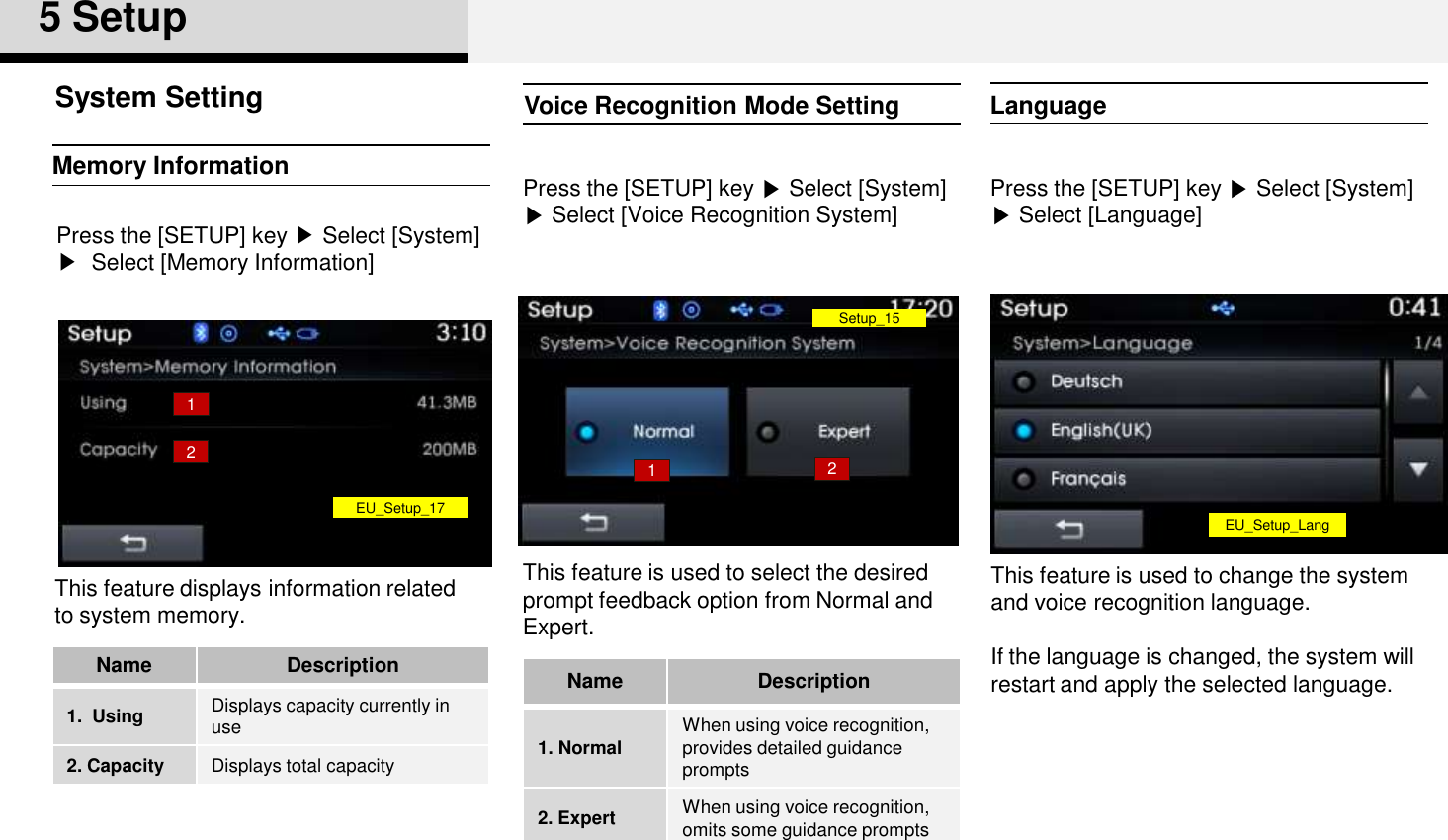 Voice Recognition Mode SettingPress the [SETUP] key ▶Select [System] ▶Select [Voice Recognition System]This feature is used to select the desired  prompt feedback option from Normal and Expert. Memory InformationPress the [SETUP] key ▶Select [System]▶Select [Memory Information]This feature displays information related to system memory. System Setting5 SetupNameDescription1. Normal When using voice recognition, provides detailed guidance prompts2. Expert When using voice recognition, omits some guidance prompts NameDescription1.  Using Displays capacity currently in use2. Capacity Displays total capacity12Setup_1512EU_Setup_17LanguagePress the [SETUP] key ▶Select [System] ▶Select [Language]This feature is used to change the system and voice recognition language. If the language is changed, the system will restart and apply the selected language.EU_Setup_Lang