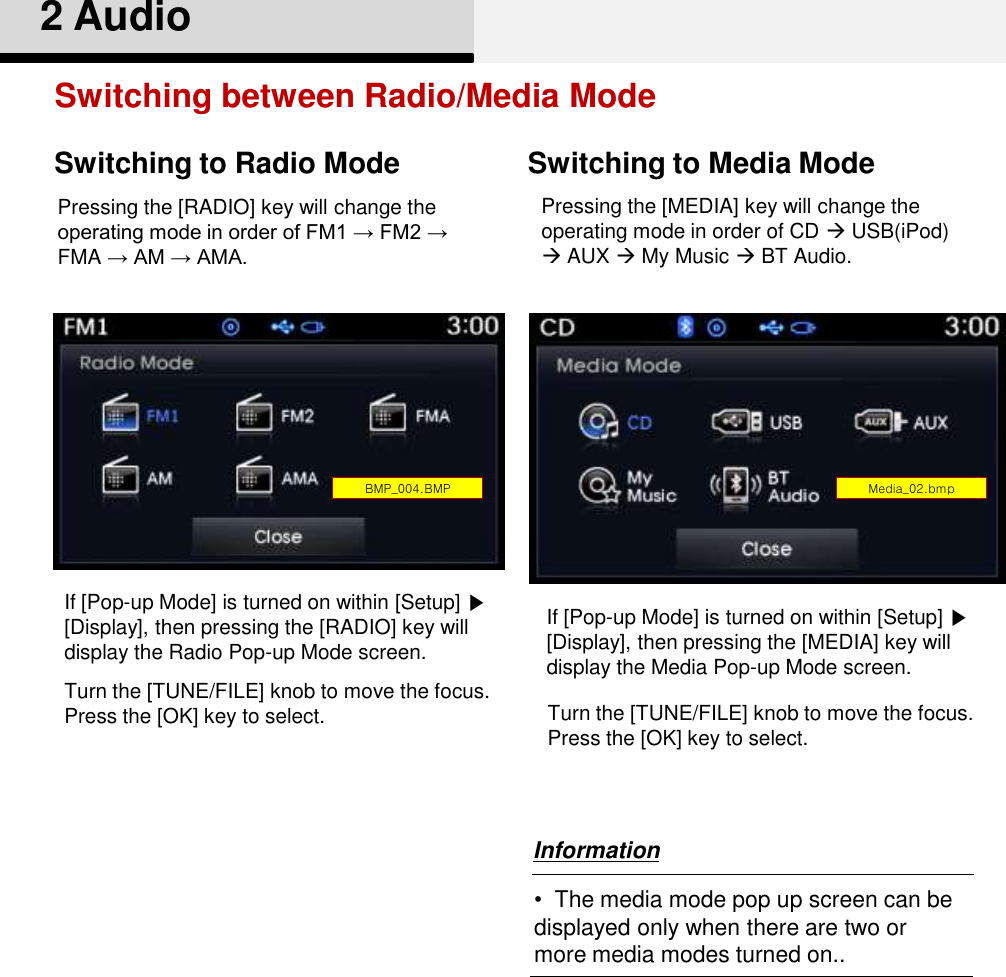 2 AudioSwitching between Radio/Media ModeSwitching to Radio Mode Switching to Media ModePressing the [RADIO] key will change the operating mode in order of FM1 → FM2 → FMA → AM → AMA.If [Pop-up Mode] is turned on within [Setup] ▶[Display], then pressing the [RADIO] key will display the Radio Pop-up Mode screen.Turn the [TUNE/FILE] knob to move the focus. Press the [OK] key to select. Pressing the [MEDIA] key will change the operating mode in order of CD USB(iPod) AUX My Music BT Audio. If [Pop-up Mode] is turned on within [Setup] ▶[Display], then pressing the [MEDIA] key will display the Media Pop-up Mode screen.Turn the [TUNE/FILE] knob to move the focus. Press the [OK] key to select. Media_02.bmpBMP_004.BMP•The media mode pop up screen can be displayed only when there are two or more media modes turned on..Information