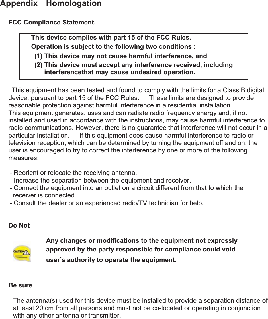 Appendix  Homologation FCC Compliance Statement. This device complies with part 15 of the FCC Rules. Operation is subject to the following two conditions :   (1) This device may not cause harmful interference, and   (2) This device must accept any interference received, including interferencethat may cause undesired operation. This equipment has been tested and found to comply with the limits for a Class B digital device, pursuant to part 15 of the FCC Rules.      These limits are designed to provide reasonable protection against harmful interference in a residential installation. This equipment generates, uses and can radiate radio frequency energy and, if not installed and used in accordance with the instructions, may cause harmful interference to radio communications. However, there is no guarantee that interference will not occur in a particular installation.      If this equipment does cause harmful interference to radio or television reception, which can be determined by turning the equipment off and on, the user is encouraged to try to correct the interference by one or more of the following measures:      - Reorient or relocate the receiving antenna.       - Increase the separation between the equipment and receiver.       - Connect the equipment into an outlet on a circuit different from that to which the receiver is connected.       - Consult the dealer or an experienced radio/TV technician for help. Do Not Any changes or modifications to the equipment not expressly   approved by the party responsible for compliance could void user’s authority to operate the equipment. GBe sure GThe antenna(s) used for this device must be installed to provide a separation distance of   at least 20 cm from all persons and must not be co-located or operating in conjunction   with any other antenna or transmitter.   