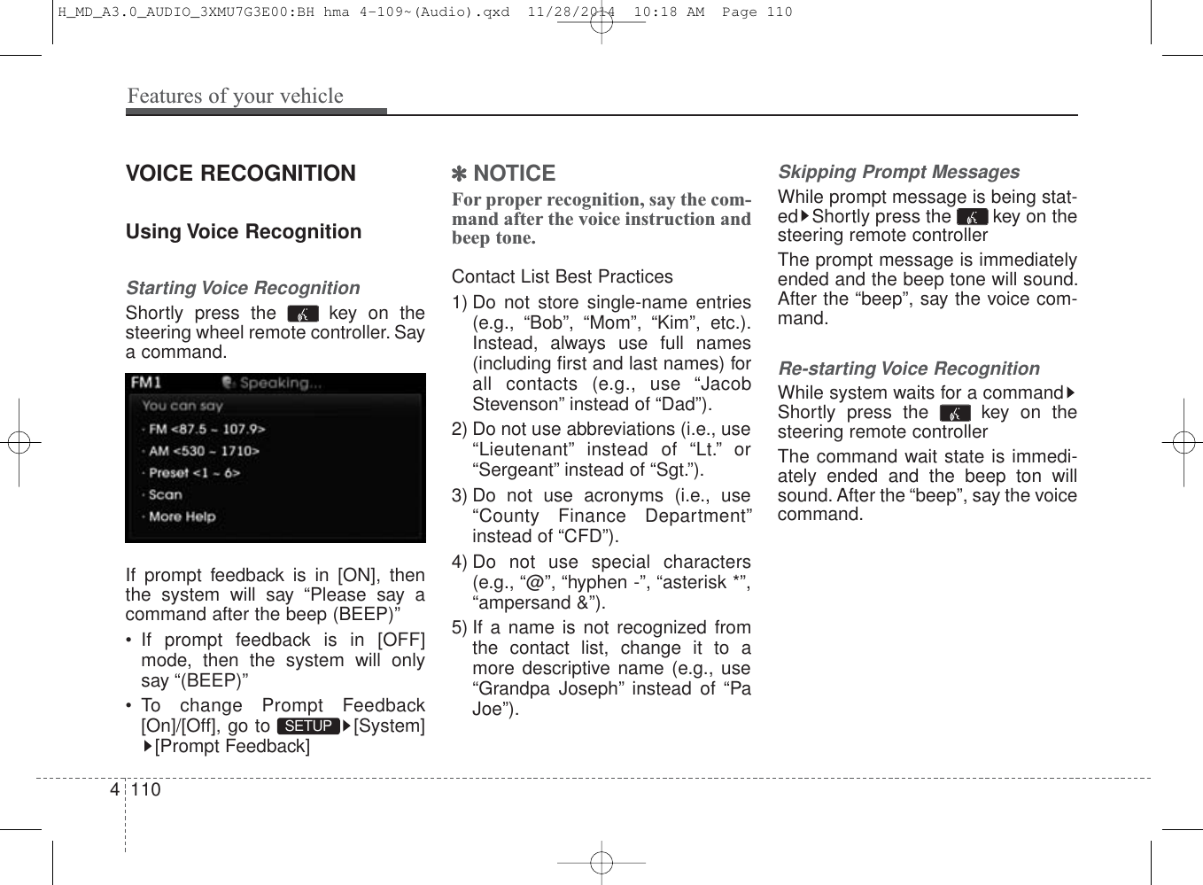 VOICE RECOGNITIONUsing Voice RecognitionStarting Voice RecognitionShortly press the  key on thesteering wheel remote controller. Saya command.If prompt feedback is in [ON], thenthe system will say “Please say acommand after the beep (BEEP)”• If prompt feedback is in [OFF]mode, then the system will onlysay “(BEEP)”• To change Prompt Feedback[On]/[Off], go to  [System][Prompt Feedback]✽NOTICE For proper recognition, say the com-mand after the voice instruction andbeep tone.Contact List Best Practices1) Do not store single-name entries(e.g., “Bob”, “Mom”, “Kim”, etc.).Instead, always use full names(including first and last names) forall contacts (e.g., use “JacobStevenson” instead of “Dad”).2) Do not use abbreviations (i.e., use“Lieutenant” instead of “Lt.” or“Sergeant” instead of “Sgt.”).3) Do not use acronyms (i.e., use“County Finance Department”instead of “CFD”).4) Do not use special characters(e.g., “@”, “hyphen -”, “asterisk *”,“ampersand &amp;”).5) If a name is not recognized fromthe contact list, change it to amore descriptive name (e.g., use“Grandpa Joseph” instead of “PaJoe”).Skipping Prompt MessagesWhile prompt message is being stat-ed Shortly press the  key on thesteering remote controllerThe prompt message is immediatelyended and the beep tone will sound.After the “beep”, say the voice com-mand.Re-starting Voice RecognitionWhile system waits for a commandShortly press the  key on thesteering remote controllerThe command wait state is immedi-ately ended and the beep ton willsound. After the “beep”, say the voicecommand.SETUP 4 110Features of your vehicleH_MD_A3.0_AUDIO_3XMU7G3E00:BH hma 4-109~(Audio).qxd  11/28/2014  10:18 AM  Page 110