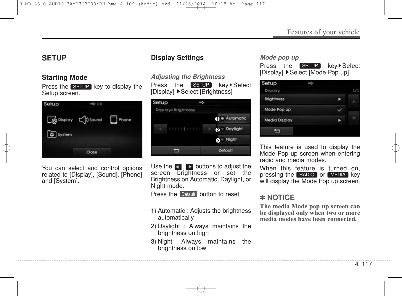 SETUPStarting ModePress the  key to display theSetup screen.You can select and control optionsrelated to [Display], [Sound], [Phone]and [System].Display SettingsAdjusting the BrightnessPress the  key Select[Display] Select [Brightness]Use the  ,  buttons to adjust thescreen brightness or set theBrightness on Automatic, Daylight, orNight mode.Press the  button to reset.1) Automatic : Adjusts the brightnessautomatically2) Daylight : Always maintains thebrightness on high3) Night: Always maintains thebrightness on lowMode pop upPress the  key Select[Display]  Select [Mode Pop up]This feature is used to display theMode Pop up screen when enteringradio and media modes.When this feature is turned on,pressing the or keywill display the Mode Pop up screen.✽NOTICE The media Mode pop up screen canbe displayed only when two or moremedia modes have been connected.MEDIA RADIO SETUP DefaultSETUP SETUP Features of your vehicle1174 H_MD_A3.0_AUDIO_3XMU7G3E00:BH hma 4-109~(Audio).qxd  11/28/2014  10:18 AM  Page 117