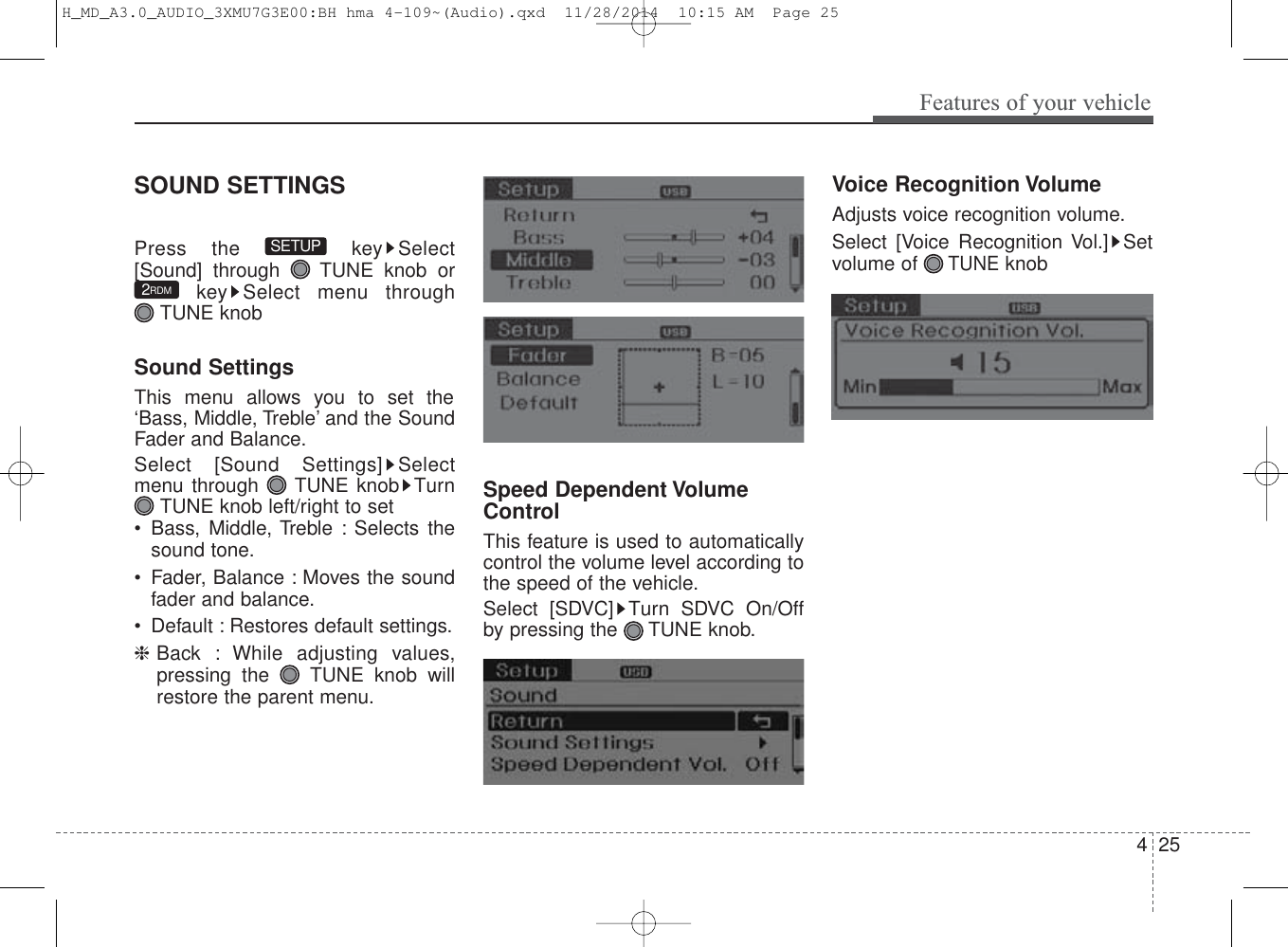 425Features of your vehicleSOUND SETTINGSPress the  key Select[Sound] through  TUNE knob orkey Select menu through TUNE knobSound SettingsThis menu allows you to set the‘Bass, Middle, Treble’ and the SoundFader and Balance.Select [Sound Settings] Selectmenu through  TUNE knob TurnTUNE knob left/right to set• Bass, Middle, Treble : Selects thesound tone.• Fader, Balance : Moves the soundfader and balance.• Default : Restores default settings.❈Back : While adjusting values,pressing the  TUNE knob willrestore the parent menu.Speed Dependent VolumeControlThis feature is used to automaticallycontrol the volume level according tothe speed of the vehicle.Select [SDVC] Turn SDVC On/Offby pressing the TUNE knob.Voice Recognition VolumeAdjusts voice recognition volume.Select [Voice Recognition Vol.] Setvolume of TUNEknob2RDMSETUPH_MD_A3.0_AUDIO_3XMU7G3E00:BH hma 4-109~(Audio).qxd  11/28/2014  10:15 AM  Page 25