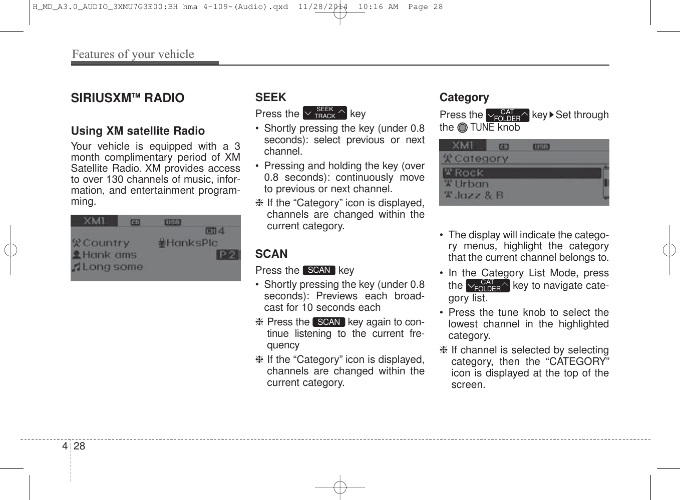 SIRIUSXMTM RADIOUsing XM satellite RadioYour vehicle is equipped with  a 3month complimentary period of XMSatellite Radio. XM provides accessto over 130 channels of music, infor-mation, and entertainment program-ming.SEEKPress the  key• Shortly pressing the key (under 0.8seconds): select previous or nextchannel.• Pressing and holding the key (over0.8 seconds): continuously moveto previous or next channel.❈If the “Category” icon is displayed,channels are changed within thecurrent category.SCANPress the  key • Shortly pressing the key (under 0.8seconds): Previews each broad-cast for 10 seconds each❈Press the  key again to con-tinue listening to the current fre-quency❈If the “Category” icon is displayed,channels are changed within thecurrent category.CategoryPress the  key Set throughthe TUNEknob• The display will indicate the catego-ry menus, highlight the categorythat the current channel belongs to.• In the Category List Mode, pressthe key to navigate cate-gory list.• Press the tune knob to select thelowest channel in the highlightedcategory.❈If channel is selected by selectingcategory, then the “CATEGORY”icon is displayed at the top of thescr een.SCANSEEKTRACKCATFOLDERCATFOLDERSCAN428Features of your vehicleH_MD_A3.0_AUDIO_3XMU7G3E00:BH hma 4-109~(Audio).qxd  11/28/2014  10:16 AM  Page 28