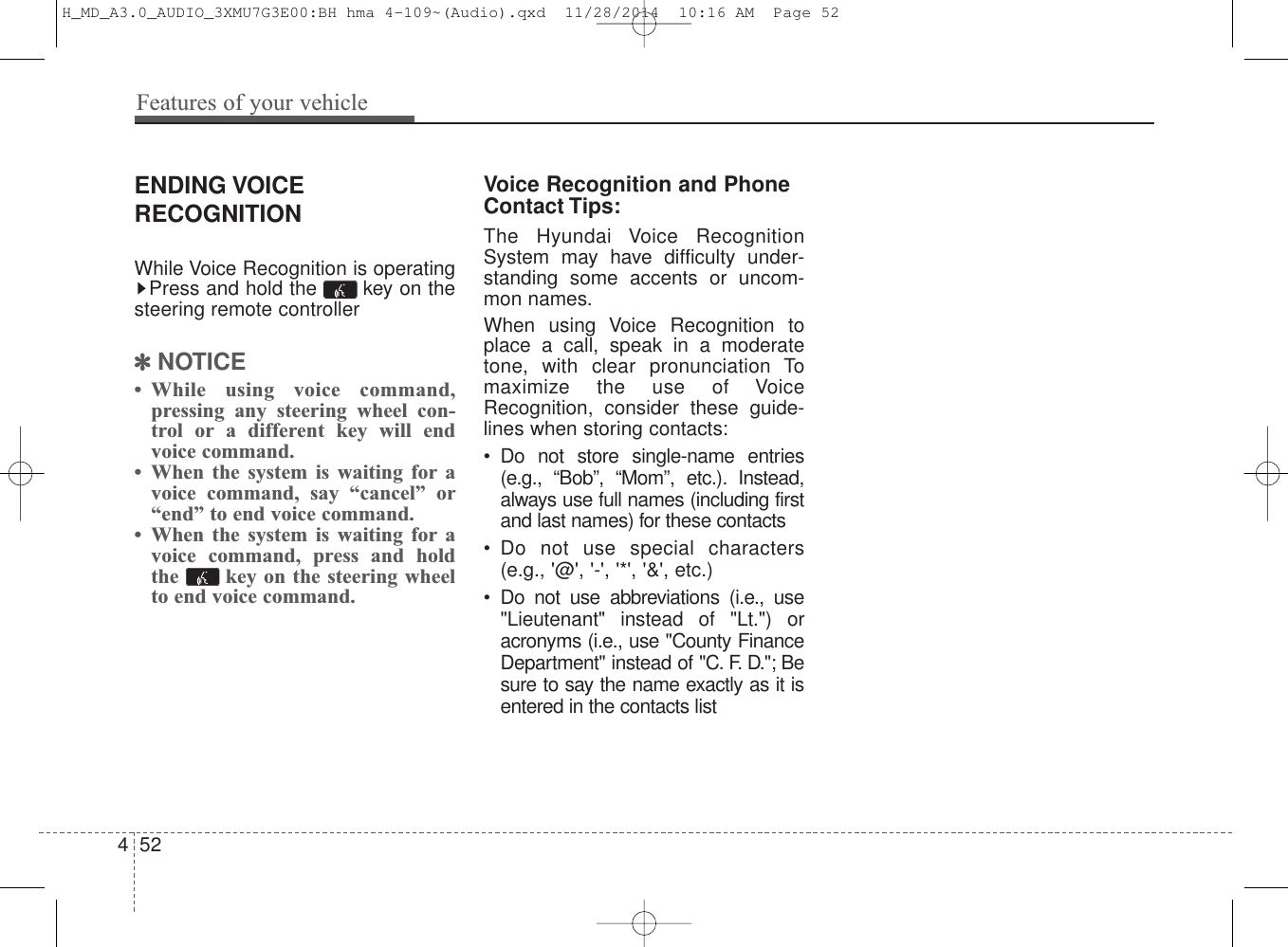 ENDING VOICERECOGNITIONWhile Voice Recognition is operatingPress and hold the  key on thesteering remote controller✽NOTICE • While using voice command,pressing any steering wheel con-trol or a different key will endvoice command.• When the system is waiting for avoice command, say “cancel” or“end” to end voice command.• When the system is waiting for avoice command, press and holdthe  key on the steering wheelto end voice command.Voice Recognition and PhoneContact Tips:The Hyundai Voice RecognitionSystem may have difficulty under-standing some accents or uncom-mon names.When using Voice Recognition toplace a call, speak in a moderatetone, with clear pronunciation Tomaximize the use of VoiceRecognition, consider these guide-lines when storing contacts:• Do not store single-name entries(e.g., “Bob”, “Mom”, etc.). Instead,always use full names (including firstand last names) for these contacts• Do not use special characters(e.g., &apos;@&apos;, &apos;-&apos;, &apos;*&apos;, &apos;&amp;&apos;, etc.)• Do not use abbreviations (i.e., use&quot;Lieutenant&quot; instead of &quot;Lt.&quot;) oracronyms (i.e., use &quot;County FinanceDepartment&quot; instead of &quot;C. F. D.&quot;; Besure to say the name exactly as it isentered in the contacts list452Features of your vehicleH_MD_A3.0_AUDIO_3XMU7G3E00:BH hma 4-109~(Audio).qxd  11/28/2014  10:16 AM  Page 52