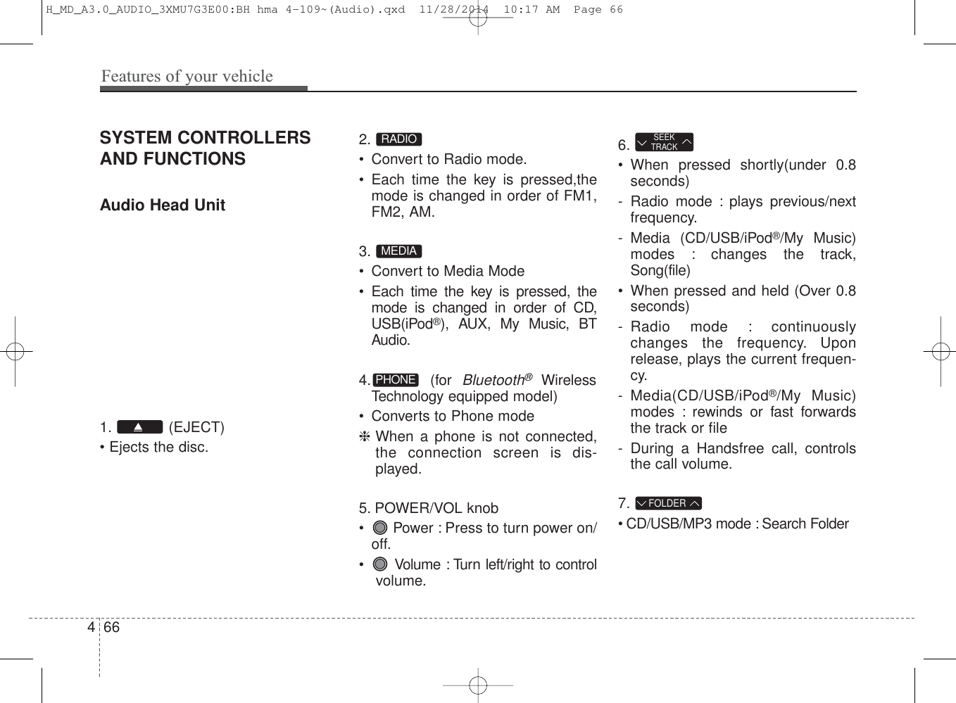 SYSTEM CONTROLLERSAND FUNCTIONSAudio Head Unit 1. (EJECT)• Ejects the disc.2. • Convert to Radio mode.• Each time the key is pressed,themode is changed in order of FM1,FM2, AM.3. • Convert to Media Mode• Each time the key is pressed, themode is changed in order of CD,USB(iPod®), AUX, My Music, BTAudio.4. (for Bluetooth®WirelessTechnology equipped model)• Converts to Phone mode❈When a phone is not connected,the connection screen is dis-played.5. POWER/VOL knob• Power : Press to turn power on/off.• Volume : Turn left/right to controlvolume.6.• When pressed shortly(under 0.8seconds)- Radio mode : plays previous/nextfrequency.- Media (CD/USB/iPod®/My Music)modes : changes the track,Song(file)• When pressed and held (Over 0.8seconds)- Radio mode : continuouslychanges the frequency. Uponrelease, plays the current frequen-cy.- Media(CD/USB/iPod®/My Music)modes : rewinds or fast forwardsthe track or file- During a Handsfree call, controlsthe call volume.7. • CD/USB/MP3 mode : Search FolderFOLDERSEEKTRACKPHONEMEDIARADIO466Features of your vehicleH_MD_A3.0_AUDIO_3XMU7G3E00:BH hma 4-109~(Audio).qxd  11/28/2014  10:17 AM  Page 66