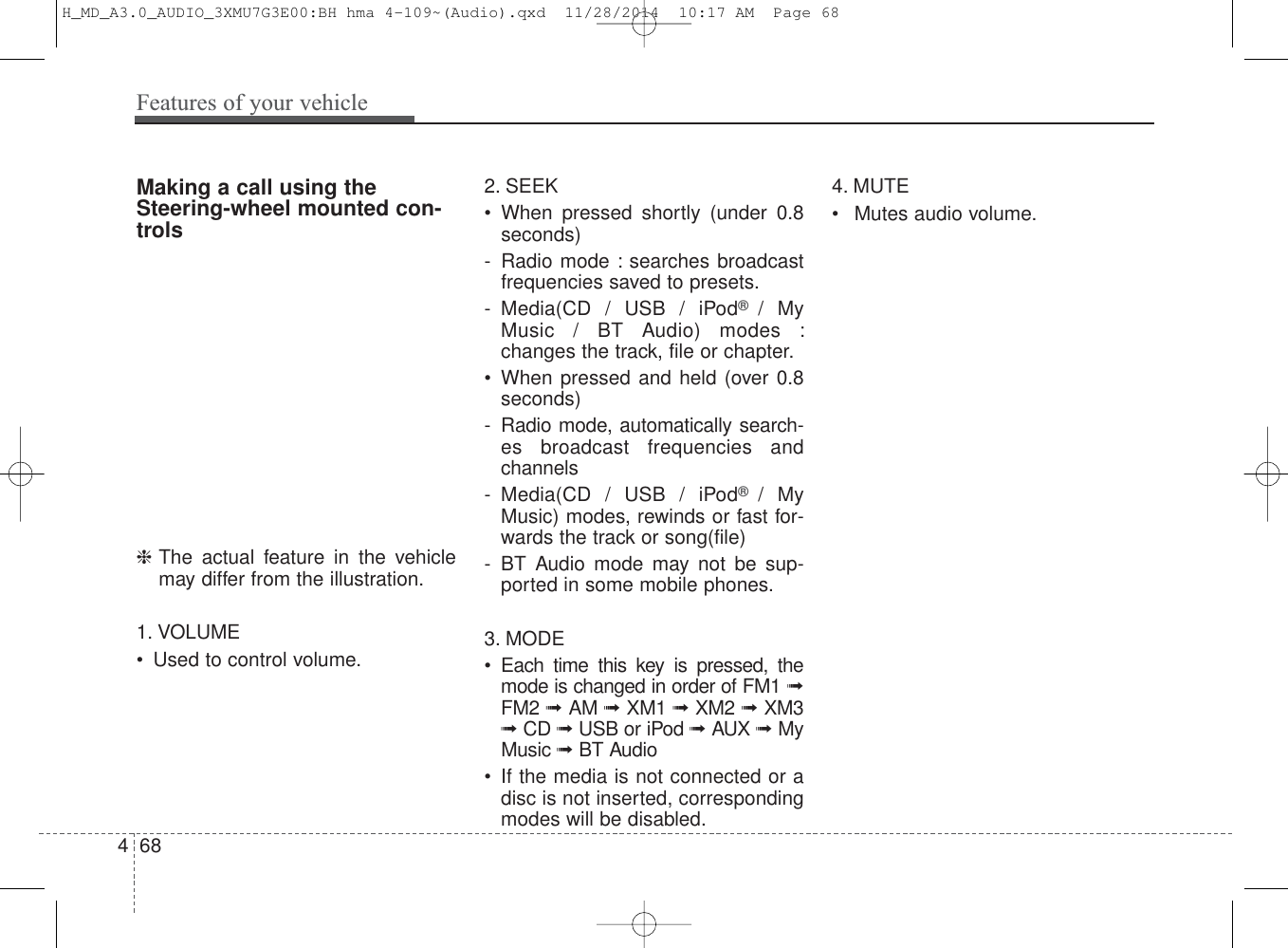 Making a call using theSteering-wheel mounted con-trols❈The actual feature in the vehiclemay differ from the illustration.1. VOLUME• Used to control volume.2. SEEK• When pressed shortly (under 0.8seconds)- Radio mode : searches broadcastfrequencies saved to presets.- Media(CD / USB / iPod®  / MyMusic / BT Audio) modes :changes the track, file or chapter.• When pressed and held (over 0.8seconds)- Radio mode, automatically search-es broadcast frequencies andchannels- Media(CD / USB / iPod®  / MyMusic) modes, rewinds or fast for-wards the track or song(file)- BT Audio mode may not be sup-ported in some mobile phones.3. MODE• Each time this key is pressed, themode is changed in order of FM1 ➟FM2 ➟ AM ➟ XM1 ➟ XM2 ➟ XM3➟ CD ➟ USB or iPod ➟ AUX ➟ MyMusic ➟ BT Audio• If the media is not connected or adisc is not inserted, correspondingmodes will be disabled.4. MUTE• Mutes audio volume.468Features of your vehicleH_MD_A3.0_AUDIO_3XMU7G3E00:BH hma 4-109~(Audio).qxd  11/28/2014  10:17 AM  Page 68