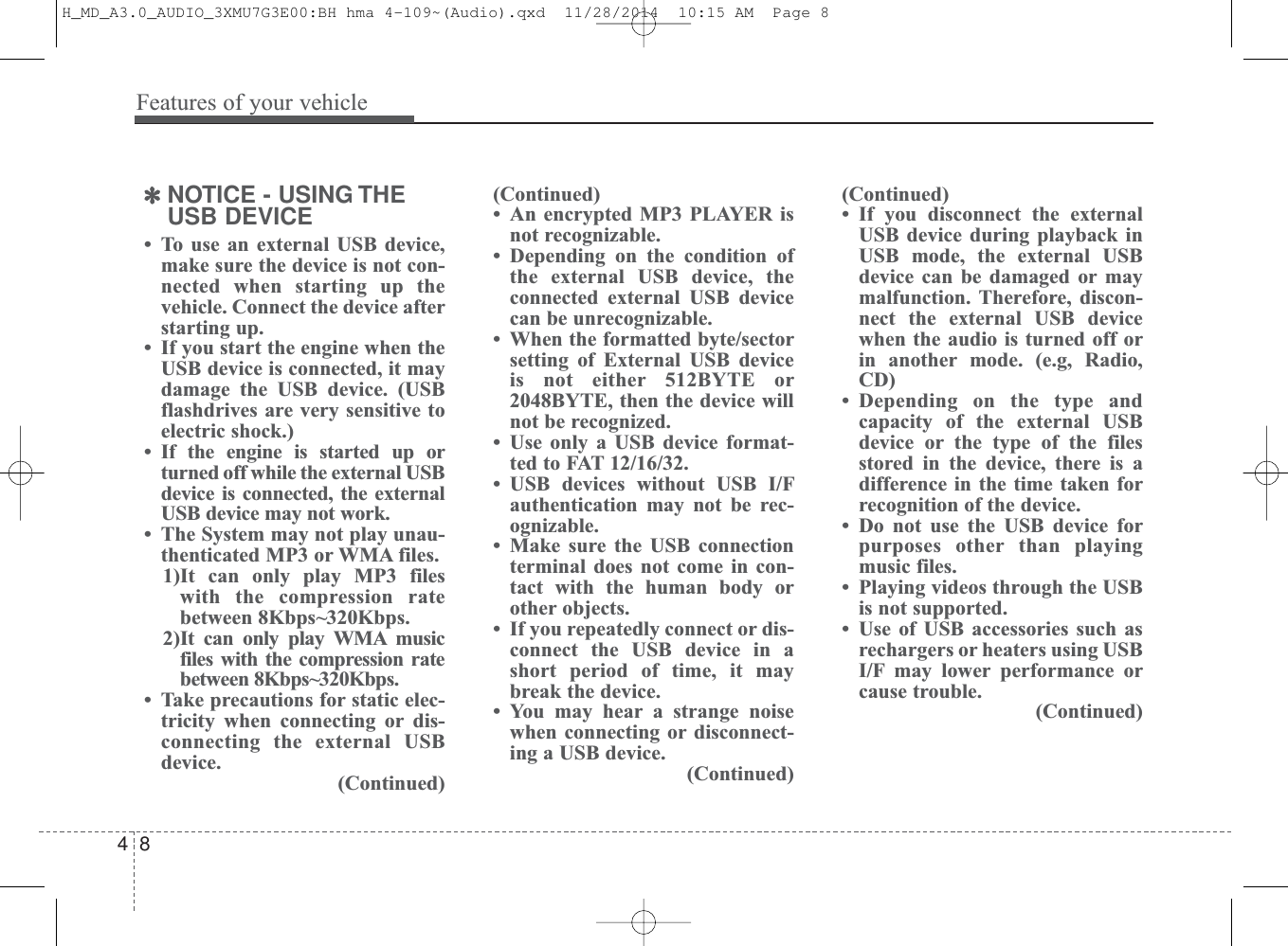Features of your vehicle84✽NOTICE - USING THEUSB DEVICE• To use an external USB device,make sure the device is not con-nected when starting up thevehicle. Connect the device afterstarting up.• If you start the engine when theUSB device is connected, it maydamage the USB device. (USBflashdrives are very sensitive toelectric shock.)• If the engine is started up orturned off while the external USBdevice is connected, the externalUSB device may not work.• The System may not play unau-thenticated MP3 or WMA files.1)It can only play MP3 fileswith the compression ratebetween 8Kbps~320Kbps.2)It can only play WMA musicfiles with the compression ratebetween 8Kbps~320Kbps. • Take precautions for static elec-tricity when connecting or dis-connecting the external USBdevice.(Continued)(Continued)• An encrypted MP3 PLAYER isnot recognizable.• Depending on the condition ofthe external USB device, theconnected external USB devicecan be unrecognizable.• When the formatted byte/sectorsetting of External USB deviceis not either 512BYTE or2048BYTE, then the device willnot be recognized.• Use only a USB device format-ted to FAT 12/16/32.• USB devices without USB I/Fauthentication may not be rec-ognizable.• Make sure the USB connectionterminal does not come in con-tact with the human body orother objects.• If you repeatedly connect or dis-connect the USB device in ashort period of time, it maybreak the device.• You may hear a strange noisewhen connecting or disconnect-ing a USB device.(Continued)(Continued)• If you disconnect the externalUSB device during playback inUSB mode, the external USBdevice can be damaged or maymalfunction. Therefore, discon-nect the external USB devicewhen the audio is turned off orin another mode. (e.g, Radio,CD)• Depending on the type andcapacity of the external USBdevice or the type of the filesstored in the device, there is adifference in the time taken forrecognition of the device. • Do not use the USB device forpurposes other than playingmusic files.• Playing videos through the USBis not supported.• Use of USB accessories such asrechargers or heaters using USBI/F may lower performance orcause trouble.(Continued)H_MD_A3.0_AUDIO_3XMU7G3E00:BH hma 4-109~(Audio).qxd  11/28/2014  10:15 AM  Page 8