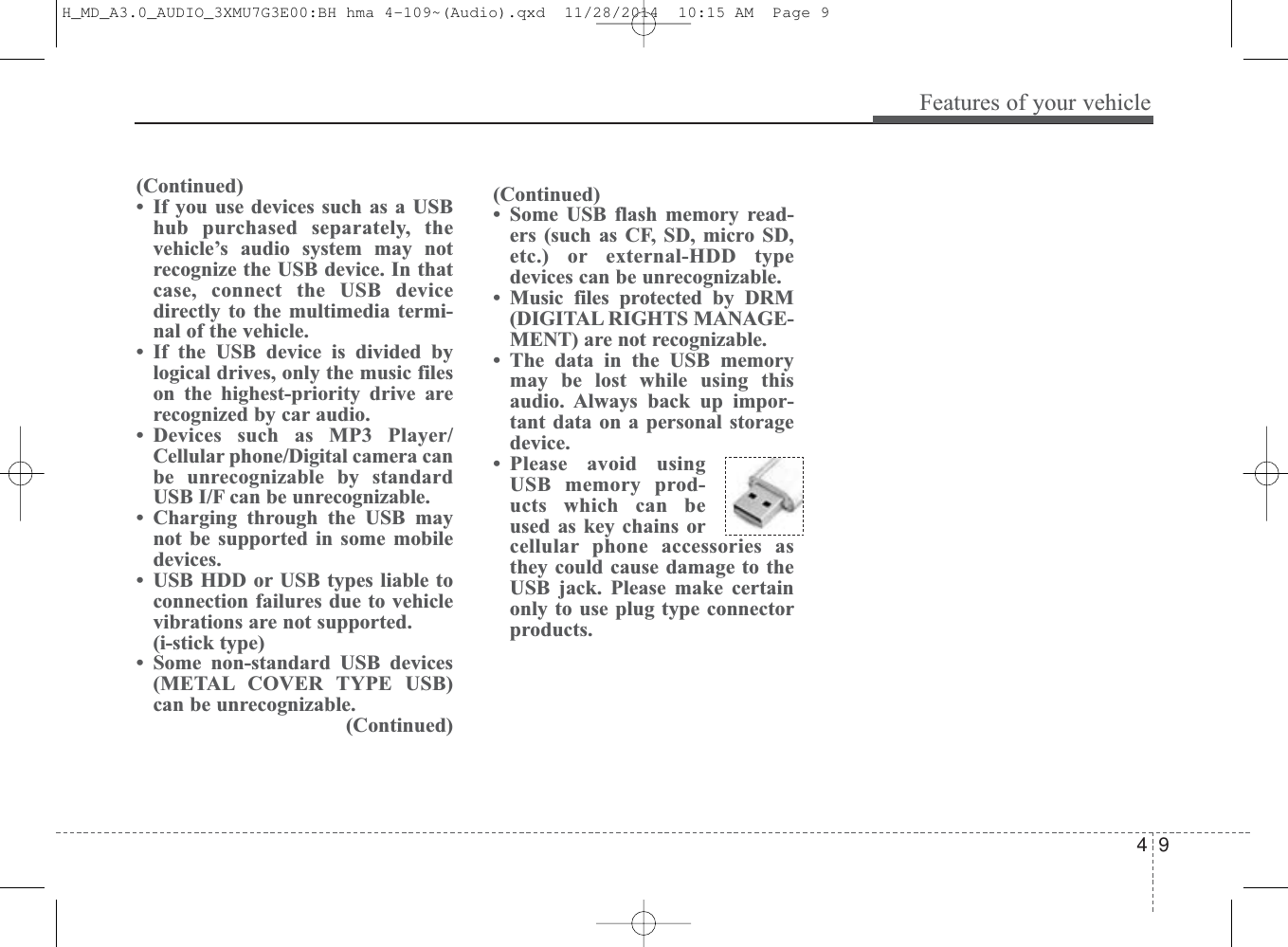 4 9Features of your vehicle(Continued)• Some USB flash memory read-ers (such as CF, SD, micro SD,etc.) or external-HDD typedevices can be unrecognizable.• Music files protected by DRM(DIGITAL RIGHTS MANAGE-MENT) are not recognizable.• The data in the USB memorymay be lost while using thisaudio. Always back up impor-tant data on a personal storagedevice. • Please avoid usingUSB memory prod-ucts which can beused as key chains orcellular phone accessories asthey could cause damage to theUSB jack. Please make certainonly to use plug type connectorproducts.(Continued)• If you use devices such as a USBhub purchased separately, thevehicle’s audio system may notrecognize the USB device. In thatcase, connect the USB devicedirectly to the multimedia termi-nal of the vehicle.• If the USB device is divided bylogical drives, only the music fileson the highest-priority drive arerecognized by car audio.• Devices such as MP3 Player/Cellular phone/Digital camera canbe unrecognizable by standardUSB I/F can be unrecognizable.• Charging through the USB maynot be supported in some mobiledevices.• USB HDD or USB types liable toconnection failures due to vehiclevibrations are not supported. (i-stick type)• Some non-standard USB devices(METAL COVER TYPE USB)can be unrecognizable.(Continued)H_MD_A3.0_AUDIO_3XMU7G3E00:BH hma 4-109~(Audio).qxd  11/28/2014  10:15 AM  Page 9