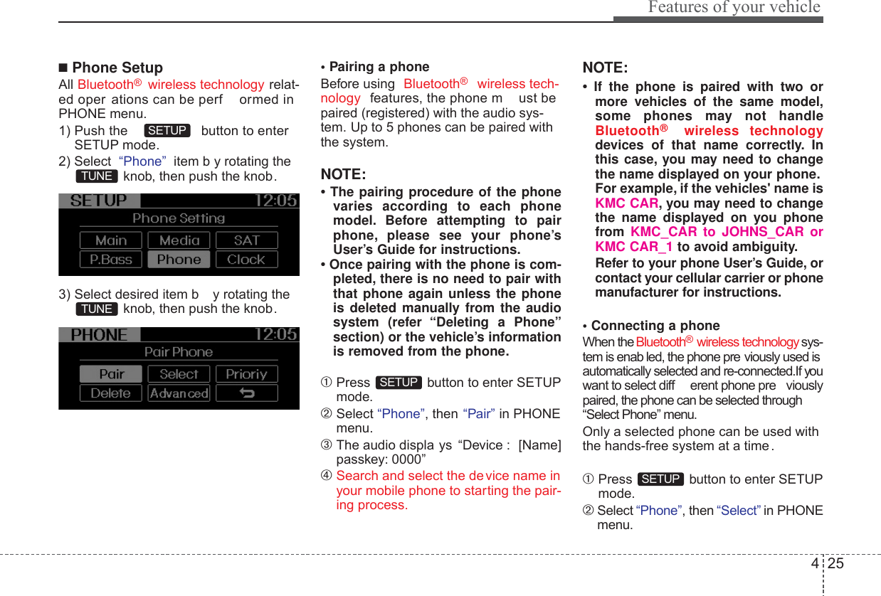 425Features of your vehicle■Phone SetupAll Bluetooth®  wireless technology relat-ed oper ations can be perf ormed inPHONE menu.1) Push the  button to enterSETUP mode.2) Select  “Phone” item b y rotating theknob, then push the knob.3) Select desired item b y rotating theknob, then push the knob.• Pairing a phoneBefore using  Bluetooth®   wireless tech-nology features, the phone m ust bepaired (registered) with the audio sys-tem. Up to 5 phones can be paired withthe system.NOTE:• The pairing procedure of the phonevaries according to each phonemodel. Before attempting to pairphone, please see your phone’sUser’s Guide for instructions.• Once pairing with the phone is com-pleted, there is no need to pair withthat phone again unless the phoneis deleted manually from the audiosystem (refer “Deleting a Phone”section) or the vehicle’s informationis removed from the phone.➀Press  button to enter SETUPmode.➁Select “Phone”, then “Pair” in PHONEmenu.➂The audio displa ys “Device : [Name]passkey: 0000”➃Search and select the de vice name inyour mobile phone to starting the pair-ing process.NOTE:•  If the phone is paired with two ormore vehicles of the same model,some phones may not handleBluetooth®  wireless technologydevices of that name correctly. Inthis case, you may need to changethe name displayed on your phone.For example, if the vehicles&apos; name isKMC CAR, you may need to changethe name displayed on you phonefrom KMC_CAR to JOHNS_CAR orKMC CAR_1 to avoid ambiguity.Refer to your phone User’s Guide, orcontact your cellular carrier or phonemanufacturer for instructions.• Connecting a phoneWhen the Bluetooth®  wireless technology sys-tem is enab led, the phone pre viously used isautomatically selected and re-connected.If youwant to select diff erent phone pre viouslypaired, the phone can be selected through“Select Phone” menu.Only a selected phone can be used withthe hands-free system at a time .➀Press  button to enter SETUPmode.➁Select “Phone”, then “Select” in PHONEmenu.SETUPSETUPTUNETUNESETUP