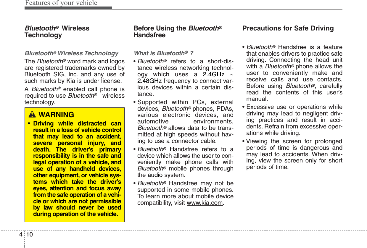 Features of your vehicle104Bluetooth®WirelessTechnologyBluetooth®Wireless TechnologyTheBluetooth®word mark and logosare registered trademarks owned byBluetooth SIG, lnc. and any use ofsuch marks by Kia is under license.ABluetooth®enabled call phone isrequired to use Bluetooth®wirelesstechnology.Before Using the Bluetooth®HandsfreeWhat is Bluetooth®?•Bluetooth®refers to a short-dis-tance wireless networking technol-ogy which uses a 2.4GHz ~2.48GHz frequency to connect var-ious devices within a certain dis-tance.• Supported within PCs, externaldevices, Bluetooth®phones, PDAs,various electronic devices, andautomotive environments,Bluetooth®allows data to be trans-mitted at high speeds without hav-ing to use a connector cable.•Bluetooth®Handsfree refers to adevice which allows the user to con-veniently make phone calls withBluetooth®mobile phones throughthe audio system.•Bluetooth®Handsfree may not besupported in some mobile phones.To learn more about mobile devicecompatibility, visit www.kia.com.Precautions for Safe Driving•Bluetooth®Handsfree is a featurethat enables drivers to practice safedriving. Connecting the head unitwith a Bluetooth®phone allows theuser to conveniently make andreceive calls and use contacts.Before using Bluetooth®, carefullyread the contents of this user’smanual.• Excessive use or operations whiledriving may lead to negligent driv-ing practices and result in acci-dents. Refrain from excessive oper-ations while driving.• Viewing the screen for prolongedperiods of time is dangerous andmay lead to accidents. When driv-ing, view the screen only for shortperiods of time.WARNING• Driving while distracted canresult in a loss of vehicle controlthat may lead to an accident,severe personal injury, anddeath. The driver’s primaryresponsibility is in the safe andlegal operation of a vehicle, anduse of any handheld devices,other equipment, or vehicle sys-tems which take the driver’seyes, attention and focus awayfrom the safe operation of a vehi-cle or which are not permissibleby law should never be usedduring operation of the vehicle.