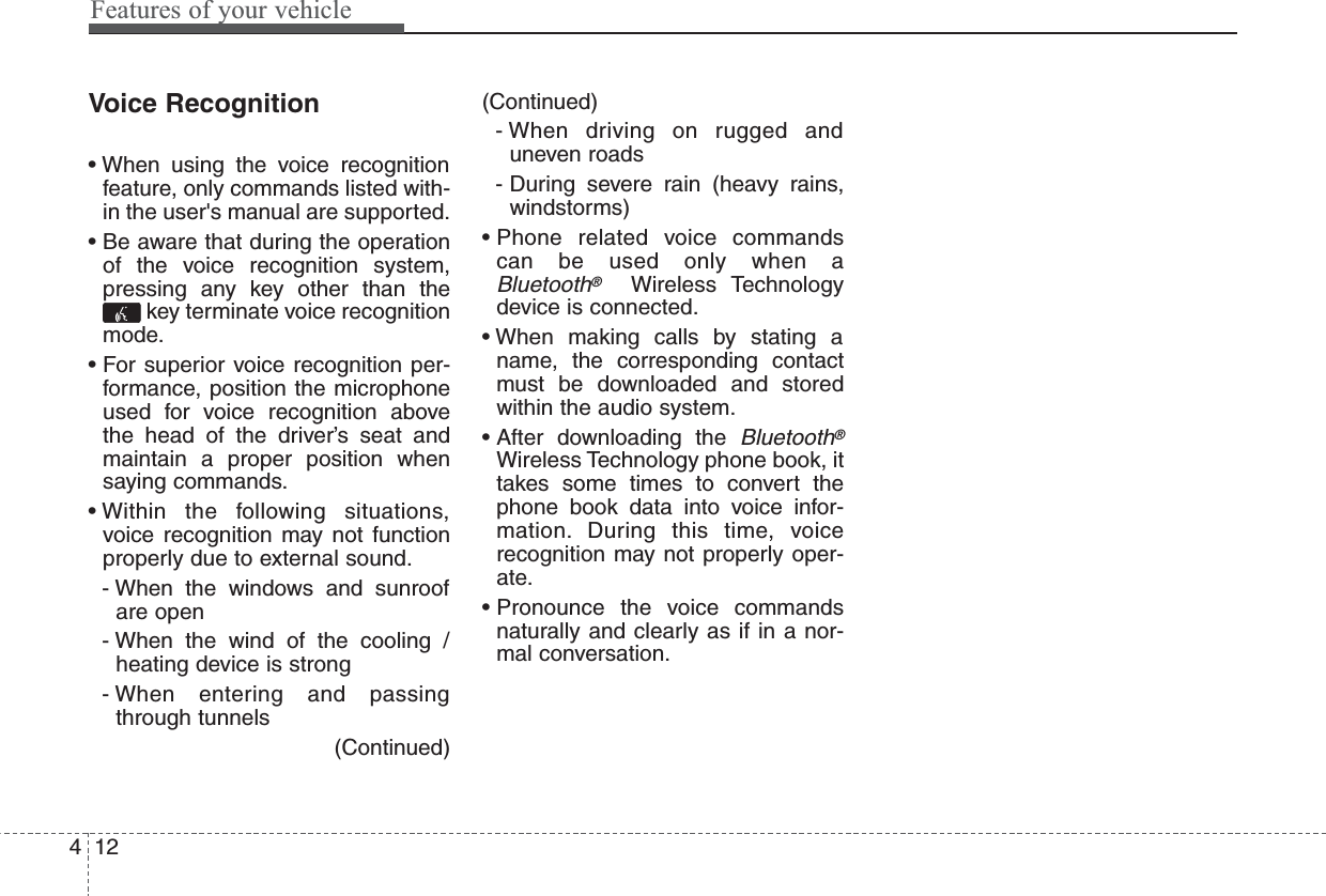 Features of your vehicle124Voice Recognition• When using the voice recognitionfeature, only commands listed with-in the user&apos;s manual are supported.• Be aware that during the operationof the voice recognition system,pressing any key other than thekey terminate voice recognitionmode.• For superior voice recognition per-formance, position the microphoneused for voice recognition abovethe head of the driver’s seat andmaintain a proper position whensaying commands.• Within the following situations,voice recognition may not functionproperly due to external sound.- When the windows and sunroofare open- When the wind of the cooling /heating device is strong- When entering and passingthrough tunnels(Continued)(Continued)- When driving on rugged anduneven roads- During severe rain (heavy rains,windstorms)• Phone related voice commandscan be used only when aBluetooth®Wireless Technologydevice is connected.• When making calls by stating aname, the corresponding contactmust be downloaded and storedwithin the audio system.• After  downloading  the Bluetooth®Wireless Technology phone book, ittakes some times to convert thephone book data into voice infor-mation. During this time, voicerecognition may not properly oper-ate.• Pronounce the voice commandsnaturally and clearly as if in a nor-mal conversation.