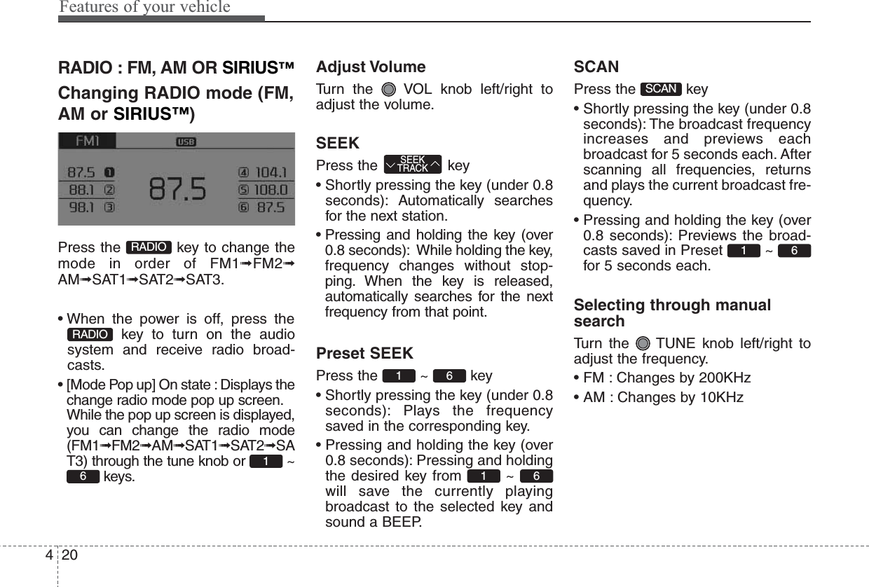 Features of your vehicle204RADIO : FM, AM OR SIRIUS™Changing RADIO mode (FM,AM or SIRIUS™)Press the  key to change themode in order of FM1➟FM2➟AM➟SAT1➟SAT2➟SAT3.• When the power is off, press thekey to turn on the audiosystem and receive radio broad-casts.• [Mode Pop up] On state : Displays thechange radio mode pop up screen.While the pop up screen is displayed,you can change the radio mode(FM1➟FM2➟AM➟SAT1➟SAT2➟SAT3) through the tune knob or  ~keys.Adjust VolumeTurn the  VOL knob left/right toadjust the volume.SEEKPress the  key• Shortly pressing the key (under 0.8seconds): Automatically searchesfor the next station.• Pressing and holding the key (over0.8 seconds): While holding the key,frequency changes without stop-ping. When the key is released,automatically searches for the nextfrequency from that point.Preset SEEKPress the ~ key• Shortly pressing the key (under 0.8seconds): Plays the frequencysaved in the corresponding key.• Pressing and holding the key (over0.8 seconds): Pressing and holdingthe desired key from  ~ will save the currently playingbroadcast to the selected key andsound a BEEP.SCANPress the  key• Shortly pressing the key (under 0.8seconds): The broadcast frequencyincreases and previews eachbroadcast for 5 seconds each. Afterscanning all frequencies, returnsand plays the current broadcast fre-quency.• Pressing and holding the key (over0.8 seconds): Previews the broad-casts saved in Preset  ~ for 5 seconds each.Selecting through manualsearchTurn the  TUNE knob left/right toadjust the frequency.• FM : Changes by 200KHz• AM : Changes by 10KHz61SCAN6161SEEKTRACK61RADIORADIO