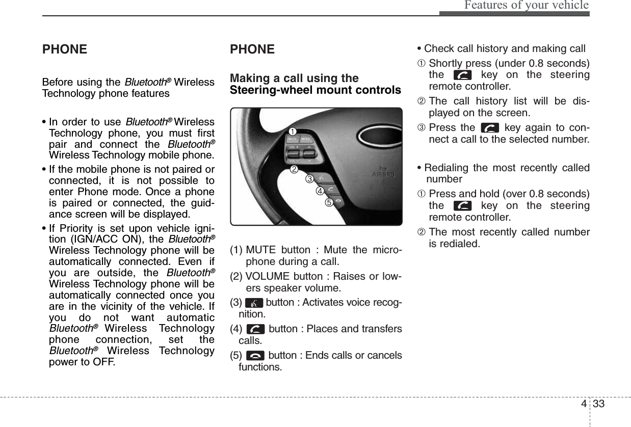 433Features of your vehiclePHONEBefore using the Bluetooth®WirelessTechnology phone features• In order to use Bluetooth®WirelessTechnology phone, you must firstpair and connect the Bluetooth®Wireless Technology mobile phone.• If the mobile phone is not paired orconnected, it is not possible toenter Phone mode. Once a phoneis paired or connected, the guid-ance screen will be displayed.• If Priority is set upon vehicle igni-tion (IGN/ACC ON), the Bluetooth®Wireless Technology phone will beautomatically connected. Even ifyou are outside, the Bluetooth®Wireless Technology phone will beautomatically connected once youare in the vicinity of the vehicle. Ifyou do not want automaticBluetooth®Wireless Technologyphone connection, set theBluetooth®Wireless Technologypower to OFF.PHONEMaking a call using theSteering-wheel mount controls(1) MUTE button : Mute the micro-phone during a call.(2) VOLUME button : Raises or low-ers speaker volume.(3)  button : Activates voice recog-nition.(4) button : Places and transferscalls.(5)  button : Ends calls or cancelsfunctions.• Check call history and making call➀ Shortly press (under 0.8 seconds)the  key on the steeringremote controller.➁ The call history list will be dis-played on the screen.➂ Press the  key again to con-nect a call to the selected number.• Redialing the most recently callednumber➀ Press and hold (over 0.8 seconds)the  key on the steeringremote controller.➁ The most recently called numberis redialed.