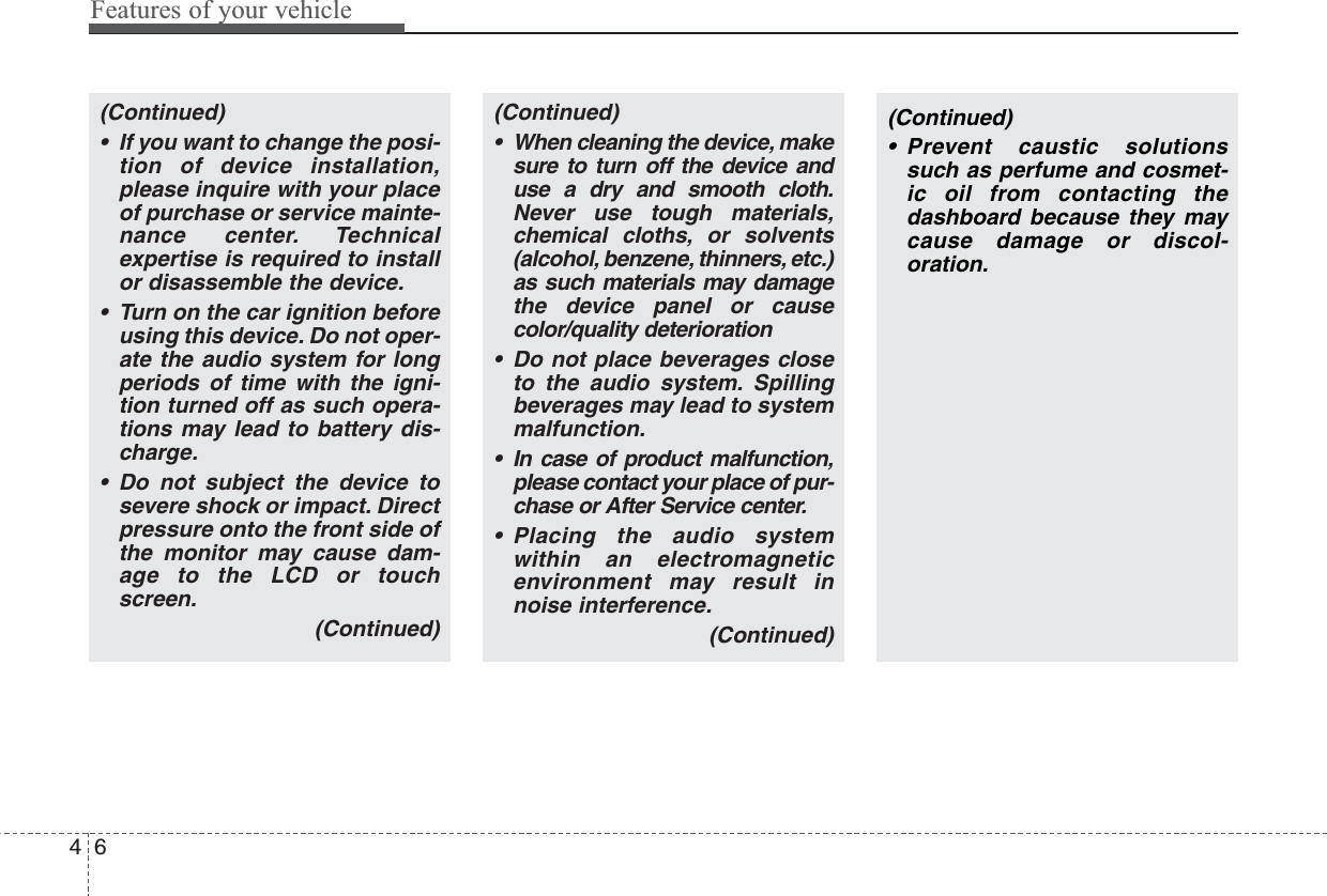 Features of your vehicle64(Continued)• If you want to change the posi-tion of device installation,please inquire with your placeof purchase or service mainte-nance center. Technicalexpertise is required to installor disassemble the device.• Turn on the car ignition beforeusing this device. Do not oper-ate the audio system for longperiods of time with the igni-tion turned off as such opera-tions may lead to battery dis-charge.• Do not subject the device tosevere shock or impact. Directpressure onto the front side ofthe monitor may cause dam-age to the LCD or touchscreen.(Continued)(Continued)• When cleaning the device, makesure to turn off the device anduse a dry and smooth cloth.Never use tough materials,chemical cloths, or solvents(alcohol, benzene, thinners, etc.)as such materials may damagethe device panel or causecolor/quality deterioration• Do not place beverages closeto the audio system. Spillingbeverages may lead to systemmalfunction.• In case of product malfunction,please contact your place of pur-chase or After Service center.• Placing the audio systemwithin an electromagneticenvironment may result innoise interference.(Continued)(Continued)• Prevent caustic solutionssuch as perfume and cosmet-ic oil from contacting thedashboard because they maycause damage or discol-oration.