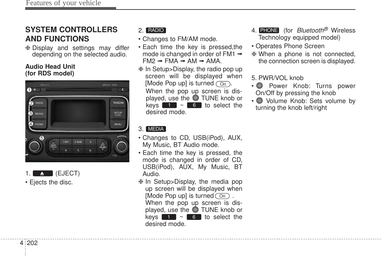 Features of your vehicle2024SYSTEM CONTROLLERSAND FUNCTIONS❈Display and settings may differdepending on the selected audio.Audio Head Unit(for RDS model)1. (EJECT)• Ejects the disc.2.• Changes to FM/AM mode.• Each time the key is pressed,themode is changed in order of FM1 ➟FM2 ➟FMA ➟AM ➟AMA.❈ In Setup&gt;Display, the radio pop upscreen will be displayed when[Mode Pop up] is turned  .When the pop up screen is dis-played, use the  TUNE knob orkeys ~ to select thedesired mode.3.• Changes to CD, USB(iPod), AUX,My Music, BT Audio mode.• Each time the key is pressed, themode is changed in order of CD,USB(iPod), AUX, My Music, BTAudio.❈ In Setup&gt;Display, the media popup screen will be displayed when[Mode Pop up] is turned   .When the pop up screen is dis-played, use the  TUNE knob orkeys ~ to select thedesired mode.4. (for Bluetooth®WirelessTechnology equipped model)• Operates Phone Screen❈ When a phone is not connected,the connection screen is displayed.5. PWR/VOL knob•  Power Knob: Turns powerOn/Off by pressing the knob•  Volume Knob: Sets volume byturning the knob left/rightPHONE61 OnMEDIA61 OnRADIO