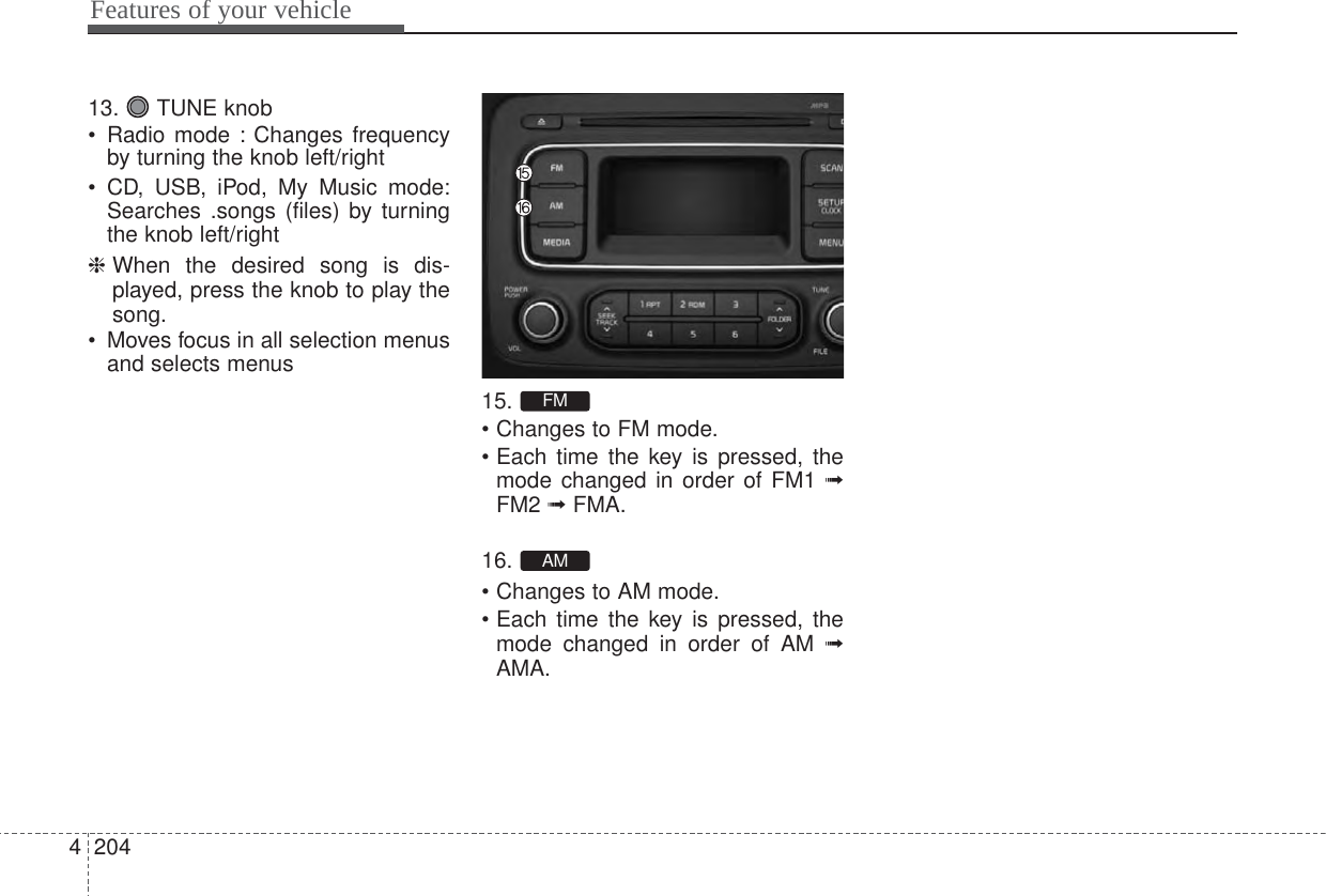Features of your vehicle204413. TUNE knob• Radio mode : Changes frequencyby turning the knob left/right• CD, USB, iPod, My Music mode:Searches .songs (files) by turningthe knob left/right❈ When the desired song is dis-played, press the knob to play thesong.• Moves focus in all selection menusand selects menus15.• Changes to FM mode.• Each time the key is pressed, themode changed in order of FM1 ➟FM2 ➟ FMA.16.• Changes to AM mode.• Each time the key is pressed, themode changed in order of AM ➟AMA.AMFM