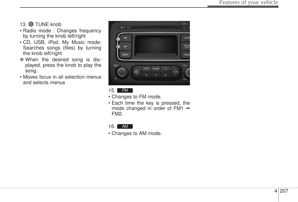 4207Features of your vehicle13. TUNE knob• Radio mode : Changes frequencyby turning the knob left/right• CD, USB, iPod, My Music mode:Searches songs (files) by turningthe knob left/right❈ When the desired song is dis-played, press the knob to play thesong.• Moves focus in all selection menusand selects menus15.• Changes to FM mode.• Each time the key is pressed, themode changed in order of FM1 ➟FM2.16.• Changes to AM mode.AMFM
