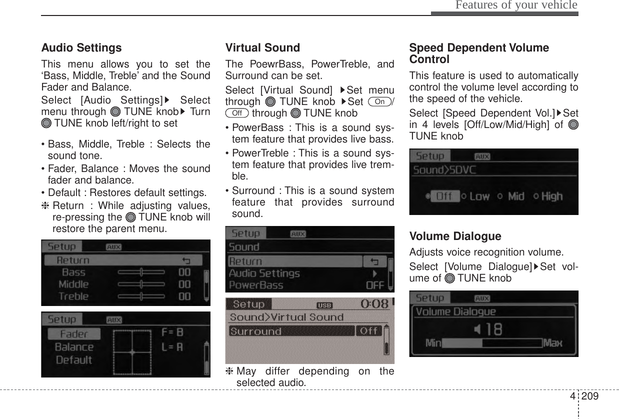 4209Features of your vehicleAudio SettingsThis menu allows you to set the‘Bass, Middle, Treble’ and the SoundFader and Balance.Select [Audio Settings] Selectmenu through  TUNE knob TurnTUNE knob left/right to set• Bass, Middle, Treble : Selects thesound tone.• Fader, Balance : Moves the soundfader and balance.• Default : Restores default settings.❈ Return : While adjusting values,re-pressing the  TUNE knob willrestore the parent menu.Virtual SoundThe PoewrBass, PowerTreble, andSurround can be set.Select [Virtual Sound]  Set menuthrough TUNE knob Set  /through TUNE knob• PowerBass : This is a sound sys-tem feature that provides live bass.• PowerTreble : This is a sound sys-tem feature that provides live trem-ble.• Surround : This is a sound systemfeature that provides surroundsound.❈ May differ depending on theselected audio.Speed Dependent VolumeControlThis feature is used to automaticallycontrol the volume level according tothe speed of the vehicle.Select [Speed Dependent Vol.] Setin 4 levels [Off/Low/Mid/High] of TUNE knobVolume DialogueAdjusts voice recognition volume.Select [Volume Dialogue] Set vol-ume of  TUNE knobOffOn