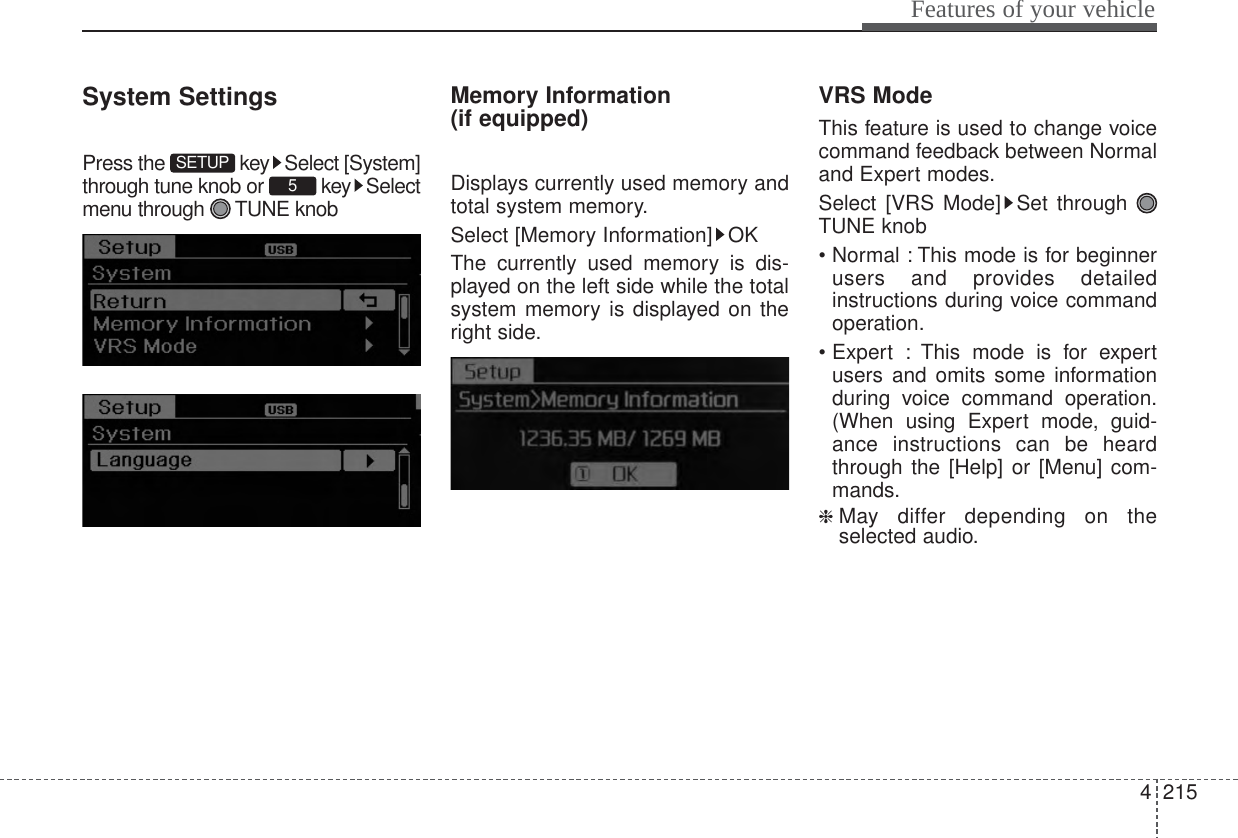 4215Features of your vehicleSystem SettingsPress the  key Select [System]through tune knob or  key Selectmenu through  TUNE knobMemory Information (if equipped)Displays currently used memory andtotal system memory.Select [Memory Information] OKThe currently used memory is dis-played on the left side while the totalsystem memory is displayed on theright side.VRS ModeThis feature is used to change voicecommand feedback between Normaland Expert modes.Select [VRS Mode] Set through TUNE knob• Normal : This mode is for beginnerusers and provides detailedinstructions during voice commandoperation.• Expert : This mode is for expertusers and omits some informationduring voice command operation.(When using Expert mode, guid-ance instructions can be heardthrough the [Help] or [Menu] com-mands.❈ May differ depending on theselected audio.5SETUP