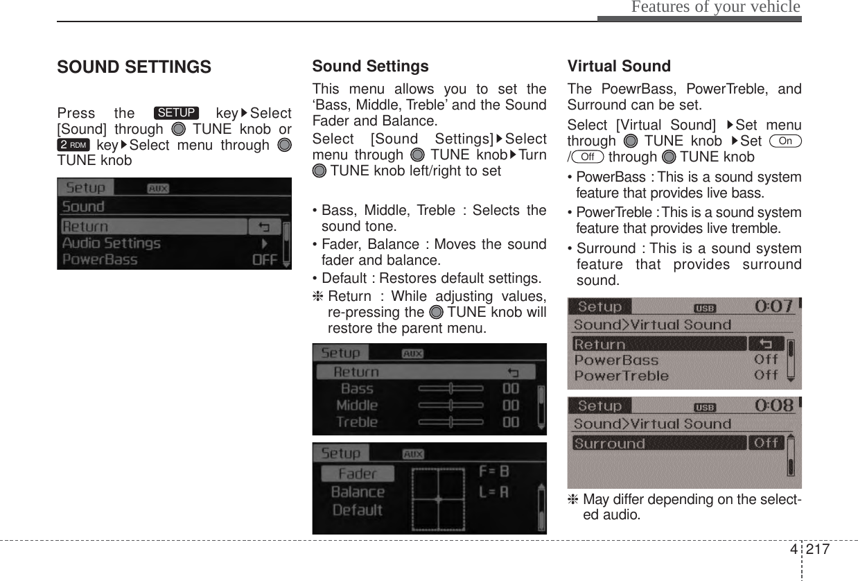 4217Features of your vehicleSOUND SETTINGSPress the  key Select[Sound] through  TUNE knob orkey Select menu through TUNE knobSound SettingsThis menu allows you to set the‘Bass, Middle, Treble’ and the SoundFader and Balance.Select [Sound Settings] Selectmenu through  TUNE knob TurnTUNE knob left/right to set• Bass, Middle, Treble : Selects thesound tone.• Fader, Balance : Moves the soundfader and balance.• Default : Restores default settings.❈ Return : While adjusting values,re-pressing the  TUNE knob willrestore the parent menu.Virtual SoundThe PoewrBass, PowerTreble, andSurround can be set.Select [Virtual Sound]  Set menuthrough TUNE knob Set / through TUNE knob• PowerBass : This is a sound systemfeature that provides live bass.• PowerTreble :This is a sound systemfeature that provides live tremble.• Surround : This is a sound systemfeature that provides surroundsound.❈ May differ depending on the select-ed audio.OffOn2 RDMSETUP