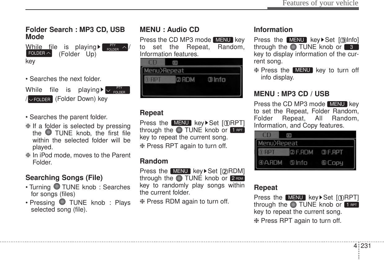 4231Features of your vehicleFolder Search : MP3 CD, USBModeWhile file is playing /(Folder Up)key• Searches the next folder.While file is playing/ (Folder Down) key• Searches the parent folder.❈ If a folder is selected by pressingthe  TUNE knob, the first filewithin the selected folder will beplayed.❈ In iPod mode, moves to the ParentFolder.Searching Songs (File)• Turning  TUNE knob : Searchesfor songs (files)• Pressing  TUNE knob : Playsselected song (file).MENU : Audio CDPress the CD MP3 mode  keyto set the Repeat, Random,Information features.Information features.RepeatPress the  key Set [ RPT]through the  TUNE knob or key to repeat the current song.❈ Press RPT again to turn off.RandomPress the  key Set [ RDM]through the  TUNE knob or key to randomly play songs withinthe current folder.❈ Press RDM again to turn off.InformationPress the  key Set [ Info]through the  TUNE knob or key to display information of the cur-rent song.❈ Press the  key to turn offinfo display.MENU : MP3 CD / USBPress the CD MP3 mode  keyto set the Repeat, Folder Random,Folder Repeat, All Random,Information, and Copy features.Information, and Copy features.RepeatPress the  key Set [ RPT]through the  TUNE knob or key to repeat the current song.❈ Press RPT again to turn off.1 RPTMENUMENUMENU3MENU2 RDMMENU1 RPTMENUMENUFOLDERPTYFOLDERFOLDERPTYFOLDER