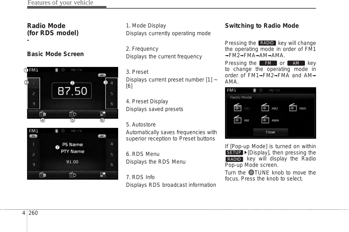 Features of your vehicle2604Radio Mode (for RDS model)-Basic Mode Screen1. Mode DisplayDisplays currently operating mode2. FrequencyDisplays the current frequency3. PresetDisplays current preset number [1] ~[6]4. Preset DisplayDisplays saved presets5. AutostoreAutomatically saves frequencies withsuperior reception to Preset buttons6. RDS MenuDisplays the RDS Menu7. RDS InfoDisplays RDS broadcast informationSwitching to Radio ModePressing the  key will changethe operating mode in order of FM1➟FM2➟FMA➟AM➟AMA.Pressing the or keyto change the operating mode inorder of FM1➟FM2➟FMA and AM➟AMA.If [Pop-up Mode] is turned on within[Display], then pressing thekey will display the RadioPop-up Mode screen.Turn the  TUNE knob to move thefocus. Press the knob to select.RADIOSETUPAMFMRADIO