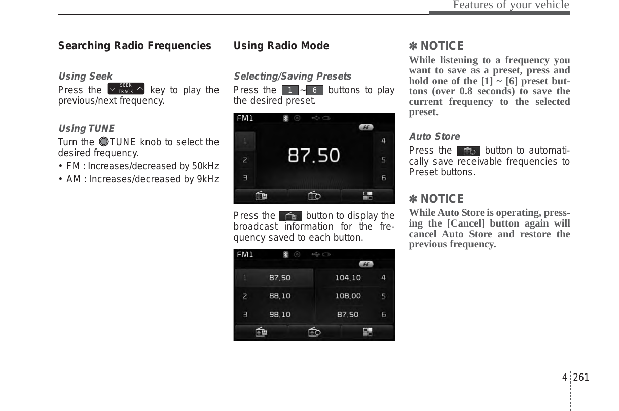 4 261Features of your vehicleSearching Radio FrequenciesUsing SeekPress the  key to play theprevious/next frequency.Using TUNETurn the  TUNE knob to select thedesired frequency.• FM : Increases/decreased by 50kHz• AM : Increases/decreased by 9kHzUsing Radio ModeSelecting/Saving PresetsPress the  ~ buttons to playthe desired preset.Press the  button to display thebroadcast information for the fre-quency saved to each button.✽✽NOTICE While listening to a frequency youwant to save as a preset, press andhold one of the [1] ~ [6] preset but-tons (over 0.8 seconds) to save thecurrent frequency to the selectedpreset.Auto StorePress the  button to automati-cally save receivable frequencies toPreset buttons.✽✽NOTICE While Auto Store is operating, press-ing the [Cancel] button again willcancel Auto Store and restore theprevious frequency.61SEEKTRACK