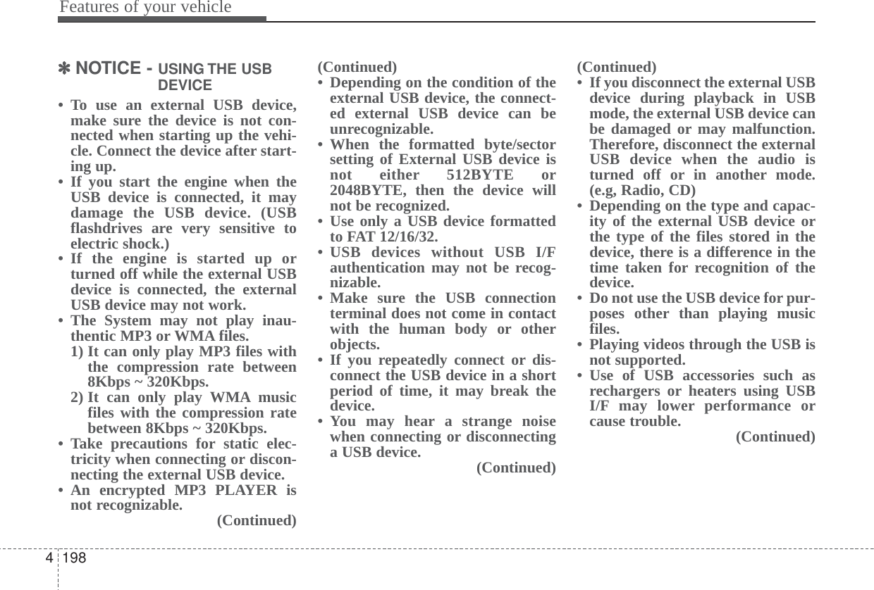 Features of your vehicle1984✽✽NOTICE - USING THE USBDEVICE• To use an external USB device,make sure the device is not con-nected when starting up the vehi-cle. Connect the device after start-ing up.• If you start the engine when theUSB device is connected, it maydamage the USB device. (USBflashdrives are very sensitive toelectric shock.)• If the engine is started up orturned off while the external USBdevice is connected, the externalUSB device may not work.• The System may not play inau-thentic MP3 or WMA files.1) It can only play MP3 files withthe compression rate between8Kbps ~ 320Kbps.2) It can only play WMA musicfiles with the compression ratebetween 8Kbps ~ 320Kbps. • Take precautions for static elec-tricity when connecting or discon-necting the external USB device.• An encrypted MP3 PLAYER isnot recognizable. (Continued)(Continued)• Depending on the condition of theexternal USB device, the connect-ed external USB device can beunrecognizable.• When the formatted byte/sectorsetting of External USB device isnot either 512BYTE or2048BYTE, then the device willnot be recognized.• Use only a USB device formattedto FAT 12/16/32.• USB devices without USB I/Fauthentication may not be recog-nizable.• Make sure the USB connectionterminal does not come in contactwith the human body or otherobjects.• If you repeatedly connect or dis-connect the USB device in a shortperiod of time, it may break thedevice.• You may hear a strange noisewhen connecting or disconnectinga USB device. (Continued)(Continued)• If you disconnect the external USBdevice during playback in USBmode, the external USB device canbe damaged or may malfunction.Therefore, disconnect the externalUSB device when the audio isturned off or in another mode.(e.g, Radio, CD)• Depending on the type and capac-ity of the external USB device orthe type of the files stored in thedevice, there is a difference in thetime taken for recognition of thedevice. • Do not use the USB device for pur-poses other than playing musicfiles.• Playing videos through the USB isnot supported.• Use of USB accessories such asrechargers or heaters using USBI/F may lower performance orcause trouble. (Continued)