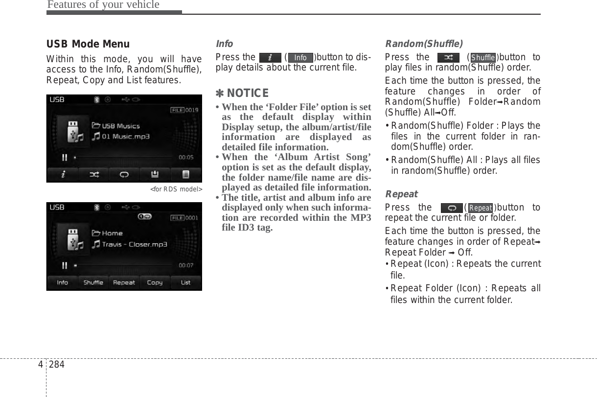 Features of your vehicle2844USB Mode MenuWithin this mode, you will haveaccess to the Info, Random(Shuffle),Repeat, Copy and List features.&lt;for RDS model&gt;InfoPress the  ( )button to dis-play details about the current file.✽✽NOTICE • When the ‘Folder File’option is setas the default display withinDisplay setup, the album/artist/fileinformation are displayed asdetailed file information.• When the ‘Album Artist Song’option is set as the default display,the folder name/file name are dis-played as detailed file information.• The title, artist and album info aredisplayed only when such informa-tion are recorded within the MP3file ID3 tag.Random(Shuffle)Press the  ( )button toplay files in random(Shuffle) order.Each time the button is pressed, thefeature changes in order ofRandom(Shuffle) Folder➟Random(Shuffle) All➟Off.• Random(Shuffle) Folder : Plays thefiles in the current folder in ran-dom(Shuffle) order.• Random(Shuffle) All : Plays all filesin random(Shuffle) order.RepeatPress the  ( )button torepeat the current file or folder.Each time the button is pressed, thefeature changes in order of Repeat➟Repeat Folder ➟Off.• Repeat (Icon) : Repeats the currentfile.• Repeat Folder (Icon) : Repeats allfiles within the current folder.RepeatShuffleInfo