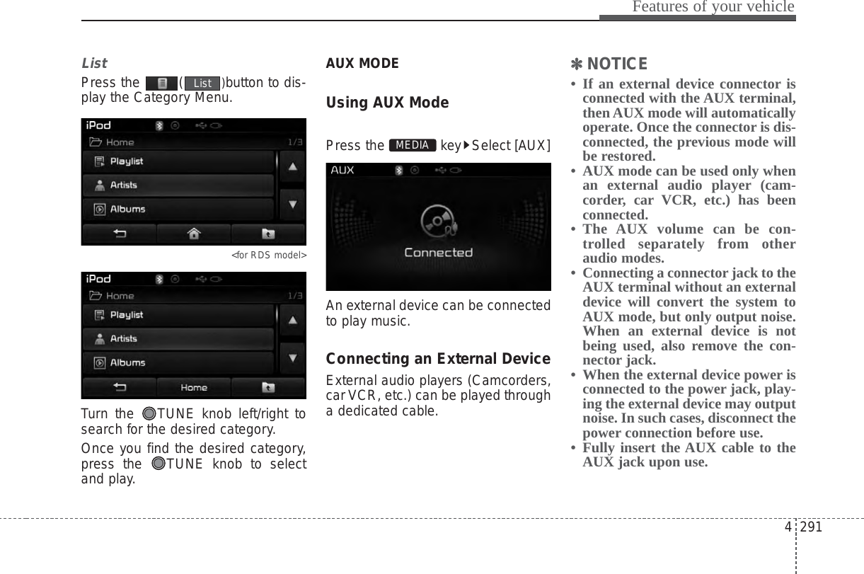 4 291Features of your vehicleListPress the  ( )button to dis-play the Category Menu.&lt;for RDS model&gt;Turn the  TUNE knob left/right tosearch for the desired category.Once you find the desired category,press the  TUNE knob to selectand play.AUX MODE Using AUX ModePress the  key Select [AUX]An external device can be connectedto play music.Connecting an External DeviceExternal audio players (Camcorders,car VCR, etc.) can be played througha dedicated cable.✽✽NOTICE • If an external device connector isconnected with the AUX terminal,then AUX mode will automaticallyoperate. Once the connector is dis-connected, the previous mode willbe restored. • AUX mode can be used only whenan external audio player (cam-corder, car VCR, etc.) has beenconnected. • The AUX volume can be con-trolled separately from otheraudio modes.• Connecting a connector jack to theAUX terminal without an externaldevice will convert the system toAUX mode, but only output noise.When an external device is notbeing used, also remove the con-nector jack.• When the external device power isconnected to the power jack, play-ing the external device may outputnoise. In such cases, disconnect thepower connection before use.• Fully insert the AUX cable to theAUX jack upon use.MEDIAList