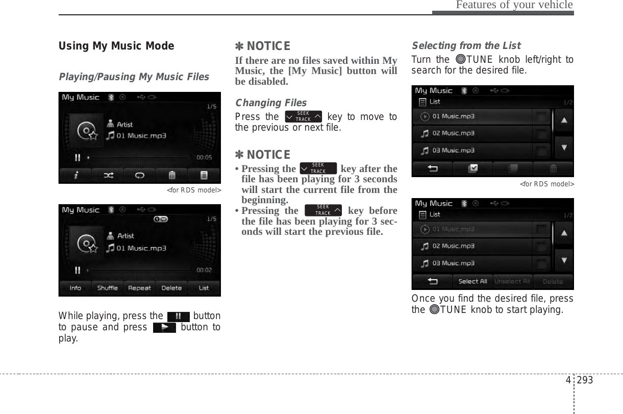 4 293Features of your vehicleUsing My Music ModePlaying/Pausing My Music Files&lt;for RDS model&gt;While playing, press the  buttonto pause and press  button toplay.✽✽NOTICE If there are no files saved within MyMusic, the [My Music] button willbe disabled.Changing FilesPress the  key to move tothe previous or next file.✽✽NOTICE • Pressing the  key after thefile has been playing for 3 secondswill start the current file from thebeginning.• Pressing the  key beforethe file has been playing for 3 sec-onds will start the previous file.Selecting from the ListTurn the  TUNE knob left/right tosearch for the desired file.&lt;for RDS model&gt;Once you find the desired file, pressthe  TUNE knob to start playing.SEEKTRACKSEEKTRACKSEEKTRACK