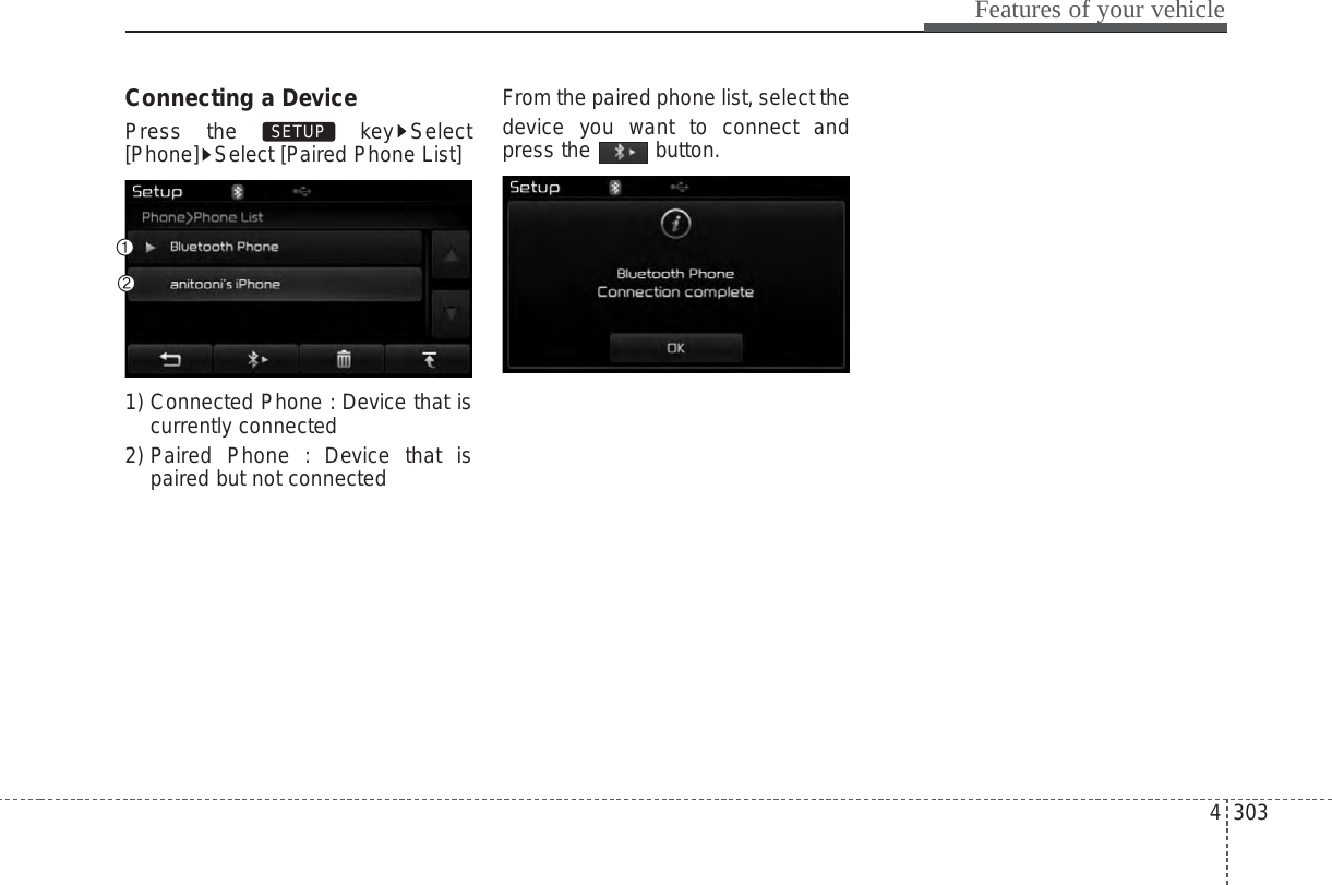 4 303Features of your vehicleConnecting a DevicePress the  key Select[Phone] Select [Paired Phone List]1) Connected Phone : Device that iscurrently connected 2) Paired Phone : Device that ispaired but not connectedFrom the paired phone list, select thedevice you want to connect andpress the button.SETUP 