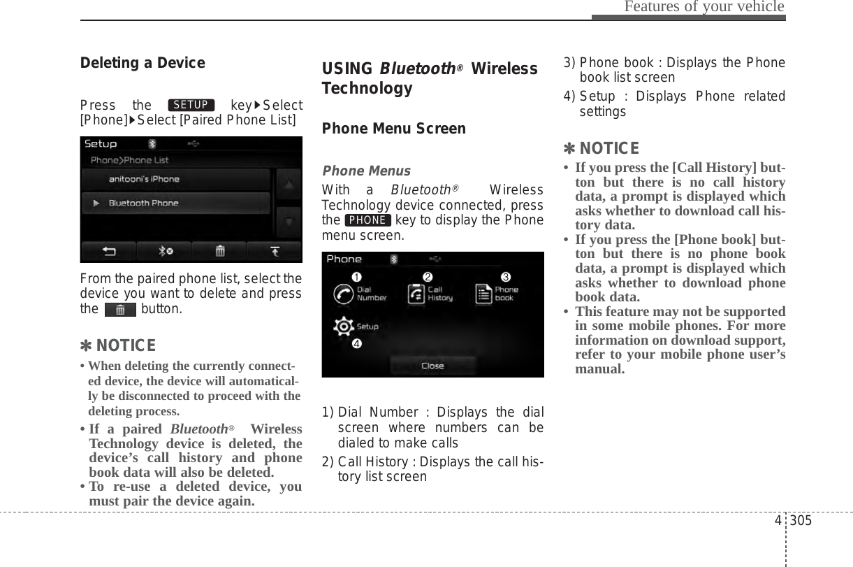 4 305Features of your vehicleDeleting a DevicePress the  key Select[Phone] Select [Paired Phone List]From the paired phone list, select thedevice you want to delete and pressthe button.✽✽NOTICE • When deleting the currently connect-ed device, the device will automatical-ly be disconnected to proceed with thedeleting process.• If a paired Bluetooth®WirelessTechnology device is deleted, thedevice’s call history and phonebook data will also be deleted.• To re-use a deleted device, youmust pair the device again.USING Bluetooth®WirelessTechnologyPhone Menu ScreenPhone MenusWith a Bluetooth®WirelessTechnology device connected, pressthe  key to display the Phonemenu screen.1) Dial Number : Displays the dialscreen where numbers can bedialed to make calls2) Call History : Displays the call his-tory list screen3) Phone book : Displays the Phonebook list screen4) Setup : Displays Phone relatedsettings✽✽NOTICE • If you press the [Call History] but-ton but there is no call historydata, a prompt is displayed whichasks whether to download call his-tory data.• If you press the [Phone book] but-ton but there is no phone bookdata, a prompt is displayed whichasks whether to download phonebook data. • This feature may not be supportedin some mobile phones. For moreinformation on download support,refer to your mobile phone user’smanual.PHONESETUP 