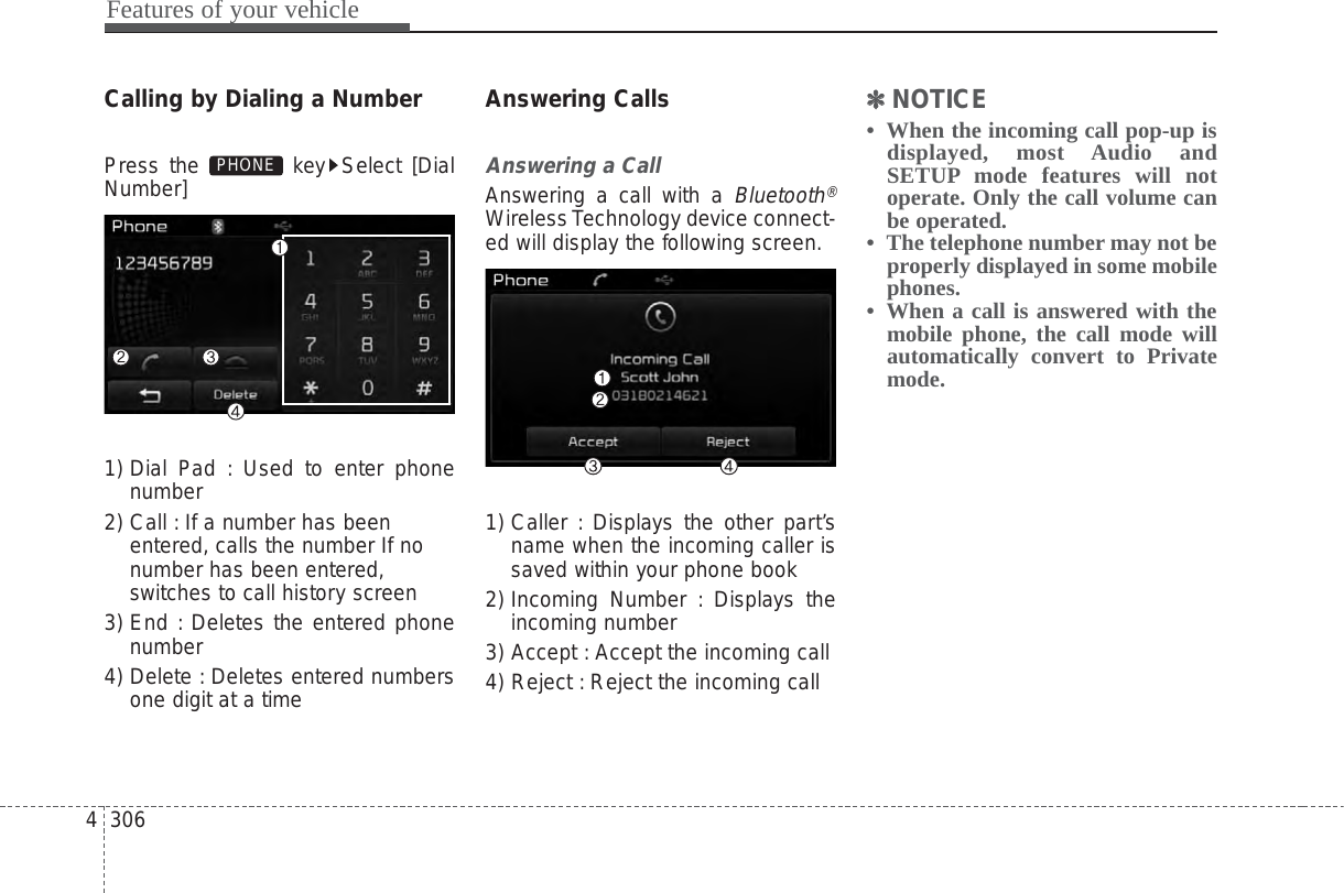 Features of your vehicle3064Calling by Dialing a NumberPress the  key Select [DialNumber]1) Dial Pad : Used to enter phonenumber2) Call : If a number has beenentered, calls the number If nonumber has been entered,switches to call history screen3) End : Deletes the entered phonenumber4) Delete : Deletes entered numbersone digit at a timeAnswering CallsAnswering a CallAnswering a call with a Bluetooth®Wireless Technology device connect-ed will display the following screen.1) Caller : Displays the other part’sname when the incoming caller issaved within your phone book2) Incoming Number : Displays theincoming number3) Accept : Accept the incoming call4) Reject : Reject the incoming call✽✽NOTICE •  When the incoming call pop-up isdisplayed, most Audio andSETUP mode features will notoperate. Only the call volume canbe operated.•  The telephone number may not beproperly displayed in some mobilephones.•  When a call is answered with themobile phone, the call mode willautomatically convert to Privatemode.PHONE