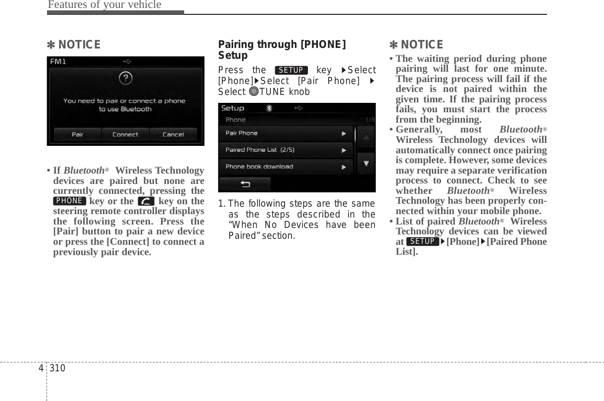 Features of your vehicle3104✽✽NOTICE • If Bluetooth®Wireless Technologydevices are paired but none arecurrently connected, pressing thekey or the  key on thesteering remote controller displaysthe following screen. Press the[Pair] button to pair a new deviceor press the [Connect] to connect apreviously pair device.Pairing through [PHONE]SetupPress the  key  Select[Phone] Select [Pair Phone] Select TUNE knob1.The following steps are the sameas the steps described in the“When No Devices have beenPaired” section.✽✽NOTICE • The waiting period during phonepairing will last for one minute.The pairing process will fail if thedevice is not paired within thegiven time. If the pairing processfails, you must start the processfrom the beginning.• Generally,  most  Bluetooth®Wireless Technology devices willautomatically connect once pairingis complete. However, some devicesmay require a separate verificationprocess to connect. Check to seewhether Bluetooth®WirelessTechnology has been properly con-nected within your mobile phone.• List of paired Bluetooth®WirelessTechnology devices can be viewedat [Phone] [Paired PhoneList].SETUP SETUP PHONE