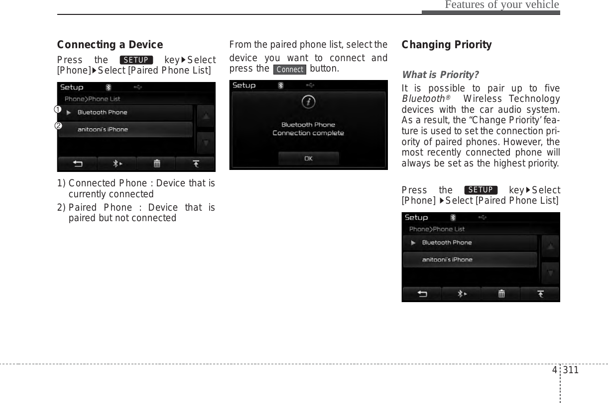 4 311Features of your vehicleConnecting a DevicePress the  key Select[Phone] Select [Paired Phone List]1) Connected Phone : Device that iscurrently connected 2) Paired Phone : Device that ispaired but not connectedFrom the paired phone list, select thedevice you want to connect andpress the button.Changing PriorityWhat is Priority?It is possible to pair up to fiveBluetooth®Wireless Technologydevices with the car audio system.As a result, the “Change Priority’fea-ture is used to set the connection pri-ority of paired phones. However, themost recently connected phone willalways be set as the highest priority.Press the  key Select[Phone]  Select [Paired Phone List]SETUP ConnectSETUP 