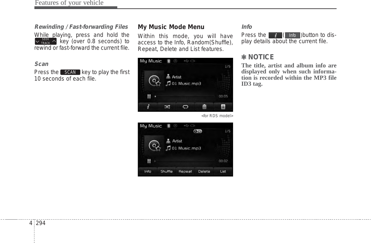 Features of your vehicle2944Rewinding / Fast-forwarding FilesWhile playing, press and hold thekey (over 0.8 seconds) torewind or fast-forward the current file.ScanPress the  key to play the first10 seconds of each file.My Music Mode MenuWithin this mode, you will haveaccess to the Info, Random(Shuffle),Repeat, Delete and List features.&lt;for RDS model&gt;InfoPress the  ( )button to dis-play details about the current file.✽✽NOTICE The title, artist and album info aredisplayed only when such informa-tion is recorded within the MP3 fileID3 tag.InfoSCAN SEEKTRACK