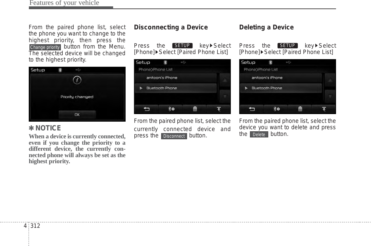 Features of your vehicle3124From the paired phone list, selectthe phone you want to change to thehighest priority, then press thebutton from the Menu.The selected device will be changedto the highest priority.✽✽NOTICE When a device is currently connected,even if you change the priority to adifferent device, the currently con-nected phone will always be set as thehighest priority.Disconnecting a DevicePress the  key Select[Phone] Select [Paired Phone List]From the paired phone list, select thecurrently connected device andpress the  button.Deleting a DevicePress the  key Select[Phone] Select [Paired Phone List]From the paired phone list, select thedevice you want to delete and pressthe button.DeleteSETUP DisconnectSETUP Change priority