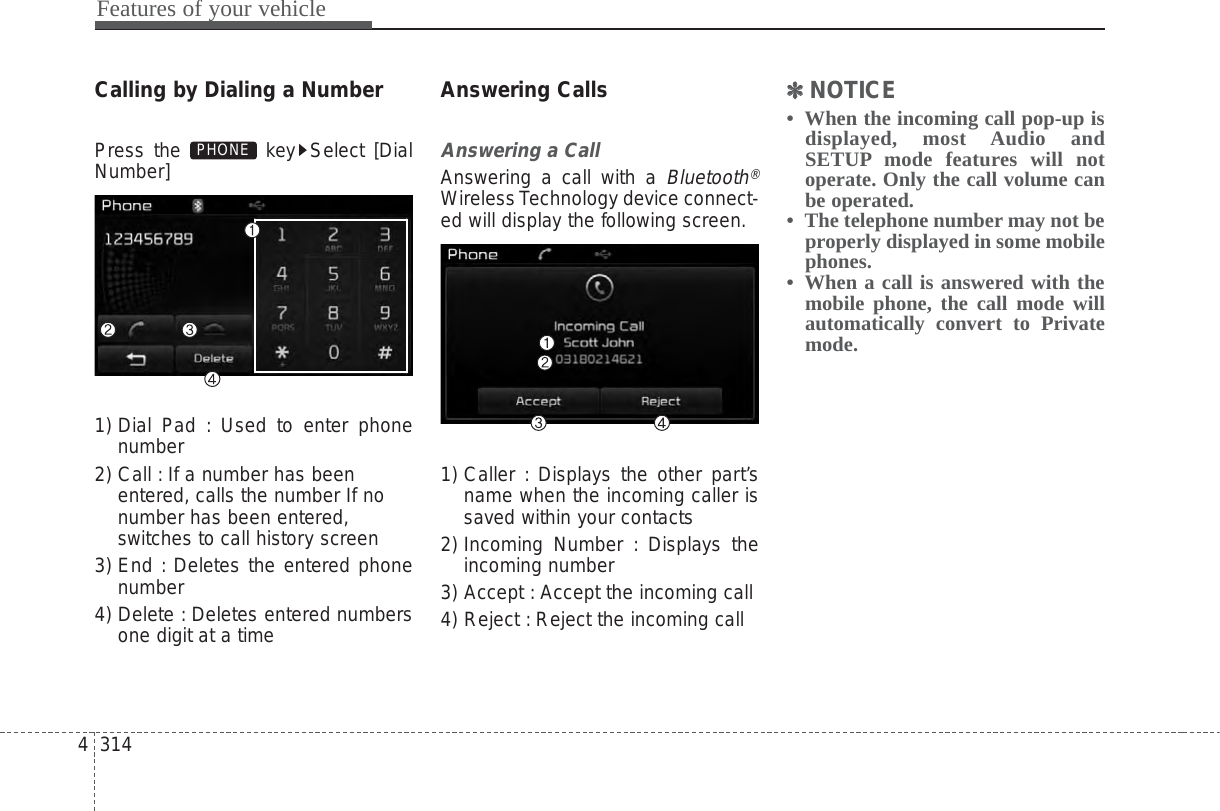 Features of your vehicle3144Calling by Dialing a NumberPress the  key Select [DialNumber]1) Dial Pad : Used to enter phonenumber2) Call : If a number has beenentered, calls the number If nonumber has been entered,switches to call history screen3) End : Deletes the entered phonenumber4) Delete : Deletes entered numbersone digit at a timeAnswering CallsAnswering a CallAnswering a call with a Bluetooth®Wireless Technology device connect-ed will display the following screen.1) Caller : Displays the other part’sname when the incoming caller issaved within your contacts2) Incoming Number : Displays theincoming number3) Accept : Accept the incoming call4) Reject : Reject the incoming call✽✽NOTICE •  When the incoming call pop-up isdisplayed, most Audio andSETUP mode features will notoperate. Only the call volume canbe operated.•  The telephone number may not beproperly displayed in some mobilephones.•  When a call is answered with themobile phone, the call mode willautomatically convert to Privatemode.PHONE