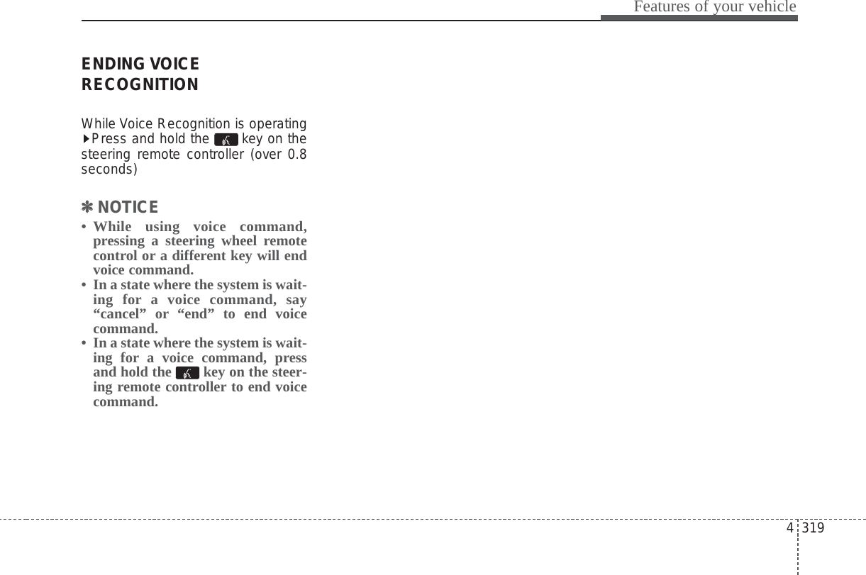 4 319Features of your vehicleENDING VOICERECOGNITIONWhile Voice Recognition is operatingPress and hold the  key on thesteering remote controller (over 0.8seconds)✽✽NOTICE • While using voice command,pressing a steering wheel remotecontrol or a different key will endvoice command.• In a state where the system is wait-ing for a voice command, say“cancel” or “end” to end voicecommand.• In a state where the system is wait-ing for a voice command, pressand hold the  key on the steer-ing remote controller to end voicecommand.