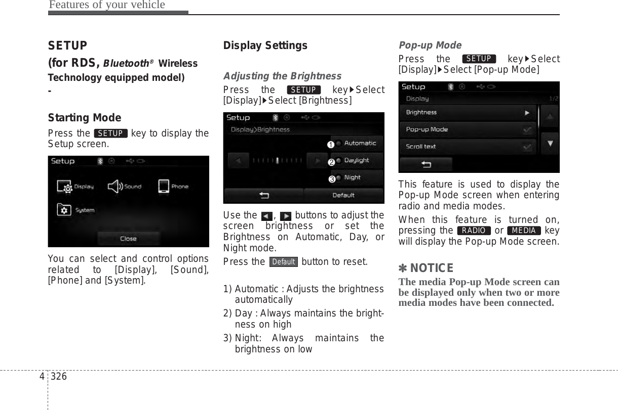 Features of your vehicle3264SETUP(for RDS,Bluetooth®WirelessTechnology equipped model)-Starting ModePress the  key to display theSetup screen.You can select and control optionsrelated to [Display], [Sound],[Phone] and [System].Display SettingsAdjusting the BrightnessPress the  key Select[Display] Select [Brightness]Use the  ,  buttons to adjust thescreen brightness or set theBrightness on Automatic, Day, orNight mode.Press the  button to reset.1) Automatic : Adjusts the brightnessautomatically2) Day : Always maintains the bright-ness on high3) Night: Always  maintains thebrightness on lowPop-up ModePress the  key Select[Display] Select [Pop-up Mode]This feature is used to display thePop-up Mode screen when enteringradio and media modes.When this feature is turned on,pressing the or keywill display the Pop-up Mode screen.✽✽NOTICE The media Pop-up Mode screen canbe displayed only when two or moremedia modes have been connected.MEDIA RADIO SETUP DefaultSETUP SETUP 