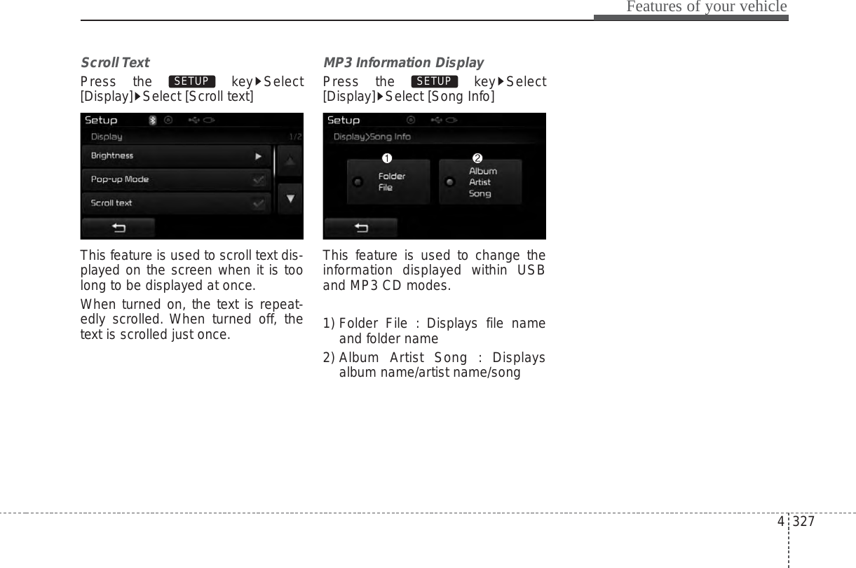 4 327Features of your vehicleScroll Text Press the  key Select[Display] Select [Scroll text]This feature is used to scroll text dis-played on the screen when it is toolong to be displayed at once.When turned on, the text is repeat-edly scrolled. When turned off, thetext is scrolled just once.MP3 Information DisplayPress the  key Select[Display] Select [Song Info]This feature is used to change theinformation displayed within USBand MP3 CD modes.1) Folder File : Displays file nameand folder name2) Album Artist Song : Displaysalbum name/artist name/songSETUP SETUP 