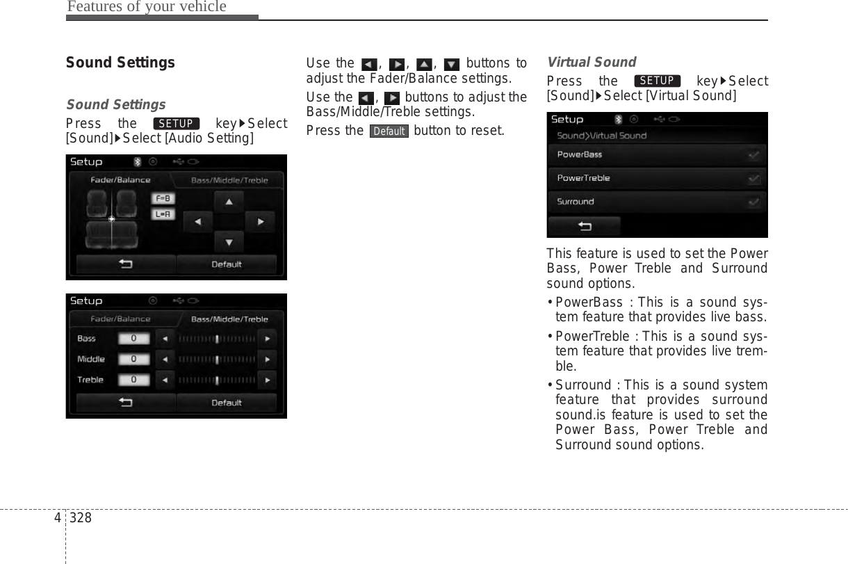 Features of your vehicle3284Sound SettingsSound SettingsPress the  key Select[Sound] Select [Audio Setting]Use the , , ,  buttons toadjust the Fader/Balance settings.Use the  ,  buttons to adjust theBass/Middle/Treble settings.Press the  button to reset.Virtual SoundPress the  key Select[Sound] Select [Virtual Sound]This feature is used to set the PowerBass, Power Treble and Surroundsound options.• PowerBass : This is a sound sys-tem feature that provides live bass.• PowerTreble : This is a sound sys-tem feature that provides live trem-ble.• Surround : This is a sound systemfeature that provides surroundsound.is feature is used to set thePower Bass, Power Treble andSurround sound options.SETUP DefaultSETUP 