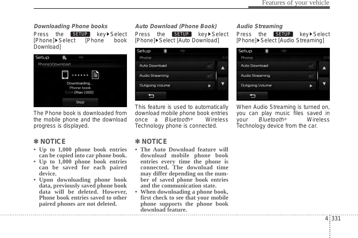 4 331Features of your vehicleDownloading Phone booksPress the  key Select[Phone] Select [Phone bookDownload]The Phone book is downloaded fromthe mobile phone and the downloadprogress is displayed.✽✽NOTICE •  Up to 1,000 phone book entriescan be copied into car phone book.•  Up to 1,000 phone book entriescan be saved for each paireddevice. •  Upon downloading phone bookdata, previously saved phone bookdata will be deleted. However,Phone book entries saved to otherpaired phones are not deleted.Auto Download (Phone Book)Press the  key Select[Phone] Select [Auto Download]This feature is used to automaticallydownload mobile phone book entriesonce a Bluetooth®WirelessTechnology phone is connected.✽✽NOTICE • The Auto Download feature willdownload mobile phone bookentries every time the phone isconnected. The download timemay differ depending on the num-ber of saved phone book entriesand the communication state.•  When downloading a phone book,first check to see that your mobilephone supports the phone bookdownload feature.Audio StreamingPress the  key Select[Phone] Select [Audio Streaming]When Audio Streaming is turned on,you can play music files saved inyour Bluetooth®WirelessTechnology device from the car.SETUP SETUP SETUP 