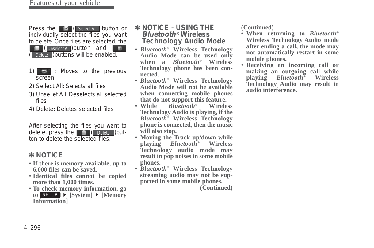 Features of your vehicle2964Press the  ( )button orindividually select the files you wantto delete.Once files are selected, the( )button and ( )buttons will be enabled.1)  : Moves to the previousscreen2) Sellect All: Selects all files3) Unsellet All:Deselects all selectedfiles4) Delete: Deletes selected filesAfter selecting the files you want todelete, press the  ( )but-ton to delete the selected files.✽✽NOTICE • If there is memory available, up to6,000 files can be saved.• Identical files cannot be copiedmore than 1,000 times.• To check memory information, goto [System] [MemoryInformation]✽✽NOTICE - USING THEBluetooth®WirelessTechnology Audio Mode•Bluetooth®Wireless TechnologyAudio Mode can be used onlywhen a Bluetooth®WirelessTechnology phone has been con-nected.•Bluetooth®Wireless TechnologyAudio Mode will not be availablewhen connecting mobile phonesthat do not support this feature.• While  Bluetooth®WirelessTechnology Audio is playing, if theBluetooth®Wireless Technologyphone is connected, then the musicwill also stop.• Moving the Track up/down whileplaying  Bluetooth®WirelessTechnology audio mode mayresult in pop noises in some mobilephones.•Bluetooth®Wireless Technologystreaming audio may not be sup-ported in some mobile phones. (Continued)(Continued)• When returning to Bluetooth®Wireless Technology Audio modeafter ending a call, the mode maynot automatically restart in somemobile phones.• Receiving an incoming call ormaking an outgoing call whileplaying  Bluetooth®WirelessTechnology Audio may result inaudio interference.SETUP DeleteDeleteUnselect AllSelect All