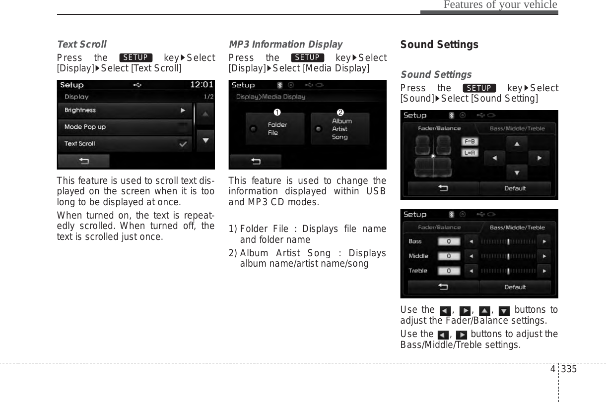 4 335Features of your vehicleText ScrollPress the  key Select[Display] Select [Text Scroll]This feature is used to scroll text dis-played on the screen when it is toolong to be displayed at once.When turned on, the text is repeat-edly scrolled. When turned off, thetext is scrolled just once.MP3 Information DisplayPress the  key Select[Display] Select [Media Display]This feature is used to change theinformation displayed within USBand MP3 CD modes.1) Folder File : Displays file nameand folder name2) Album Artist Song : Displaysalbum name/artist name/songSound SettingsSound SettingsPress the  key Select[Sound] Select [Sound Setting]Use the , , ,  buttons toadjust the Fader/Balance settings.Use the  ,  buttons to adjust theBass/Middle/Treble settings.SETUP SETUP SETUP 