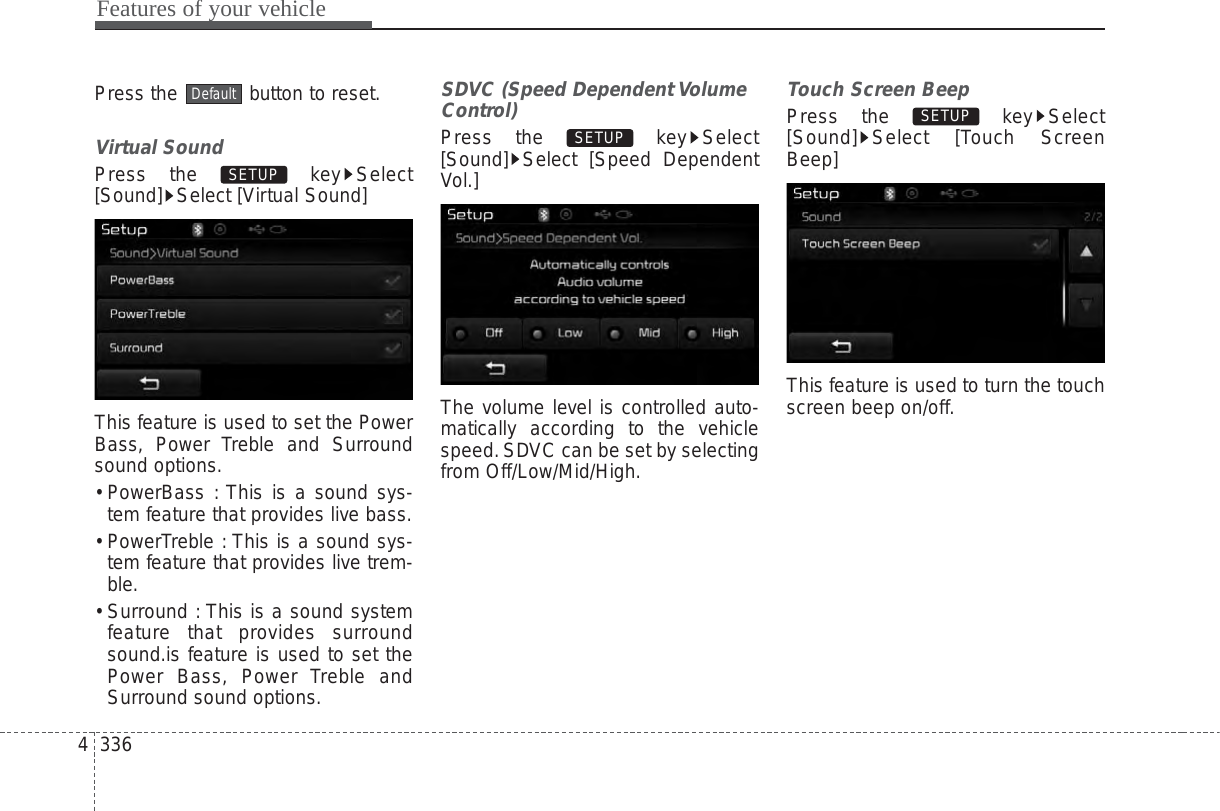 Features of your vehicle3364Press the  button to reset.Virtual SoundPress the  key Select[Sound] Select [Virtual Sound]This feature is used to set the PowerBass, Power Treble and Surroundsound options.• PowerBass : This is a sound sys-tem feature that provides live bass.• PowerTreble : This is a sound sys-tem feature that provides live trem-ble.• Surround : This is a sound systemfeature that provides surroundsound.is feature is used to set thePower Bass, Power Treble andSurround sound options.SDVC (Speed Dependent VolumeControl)Press the  key Select[Sound] Select [Speed DependentVol.]The volume level is controlled auto-matically according to the vehiclespeed.SDVC can be set by selectingfrom Off/Low/Mid/High.Touch Screen BeepPress the  key Select[Sound] Select [Touch ScreenBeep]This feature is used to turn the touchscreen beep on/off.SETUP SETUP SETUP Default