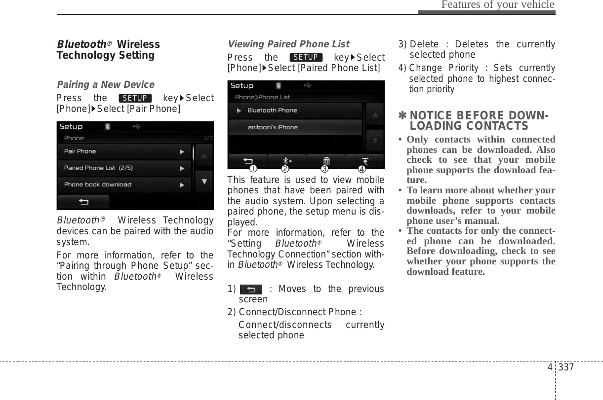 4 337Features of your vehicleBluetooth®WirelessTechnology SettingPairing a New DevicePress the  key Select[Phone] Select [Pair Phone]Bluetooth®Wireless Technologydevices can be paired with the audiosystem.For more information, refer to the“Pairing through Phone Setup” sec-tion within Bluetooth®WirelessTechnology.Viewing Paired Phone ListPress the  key Select[Phone] Select [Paired Phone List]This feature is used to view mobilephones that have been paired withthe audio system. Upon selecting apaired phone, the setup menu is dis-played.For more information, refer to the“Setting Bluetooth®WirelessTechnology Connection” section with-in Bluetooth®Wireless Technology.1)  : Moves to the previousscreen2) Connect/Disconnect Phone :Connect/disconnects currentlyselected phone3) Delete : Deletes the currentlyselected phone4) Change Priority : Sets currentlyselected phone to highest connec-tion priority✽✽NOTICE BEFORE DOWN-LOADING CONTACTS • Only contacts within connectedphones can be downloaded. Alsocheck to see that your mobilephone supports the download fea-ture.•  To learn more about whether yourmobile phone supports contactsdownloads, refer to your mobilephone user’s manual.•  The contacts for only the connect-ed phone can be downloaded.Before downloading, check to seewhether your phone supports thedownload feature.SETUP SETUP 