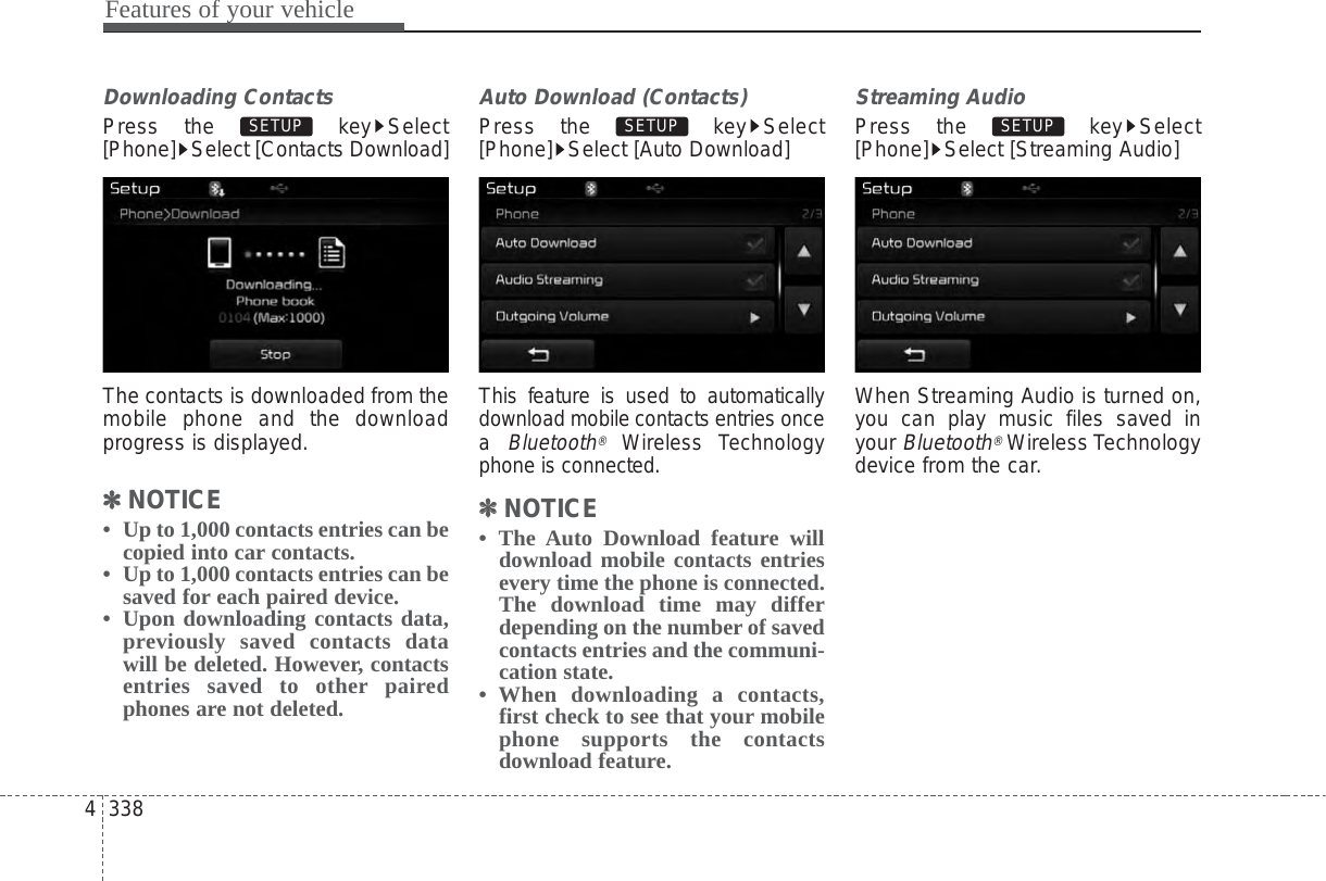 Features of your vehicle3384Downloading ContactsPress the  key Select[Phone] Select [Contacts Download]The contacts is downloaded from themobile phone and the downloadprogress is displayed.✽✽NOTICE •  Up to 1,000 contacts entries can becopied into car contacts.•  Up to 1,000 contacts entries can besaved for each paired device. •  Upon downloading contacts data,previously saved contacts datawill be deleted. However, contactsentries saved to other pairedphones are not deleted.Auto Download (Contacts)Press the  key Select[Phone] Select [Auto Download]This feature is used to automaticallydownload mobile contacts entries oncea Bluetooth®Wireless Technologyphone is connected.✽✽NOTICE • The Auto Download feature willdownload mobile contacts entriesevery time the phone is connected.The download time may differdepending on the number of savedcontacts entries and the communi-cation state.• When downloading a contacts,first check to see that your mobilephone supports the contactsdownload feature.Streaming AudioPress the  key Select[Phone] Select [Streaming Audio]When Streaming Audio is turned on,you can play music files saved inyour Bluetooth®Wireless Technologydevice from the car.SETUP SETUP SETUP 